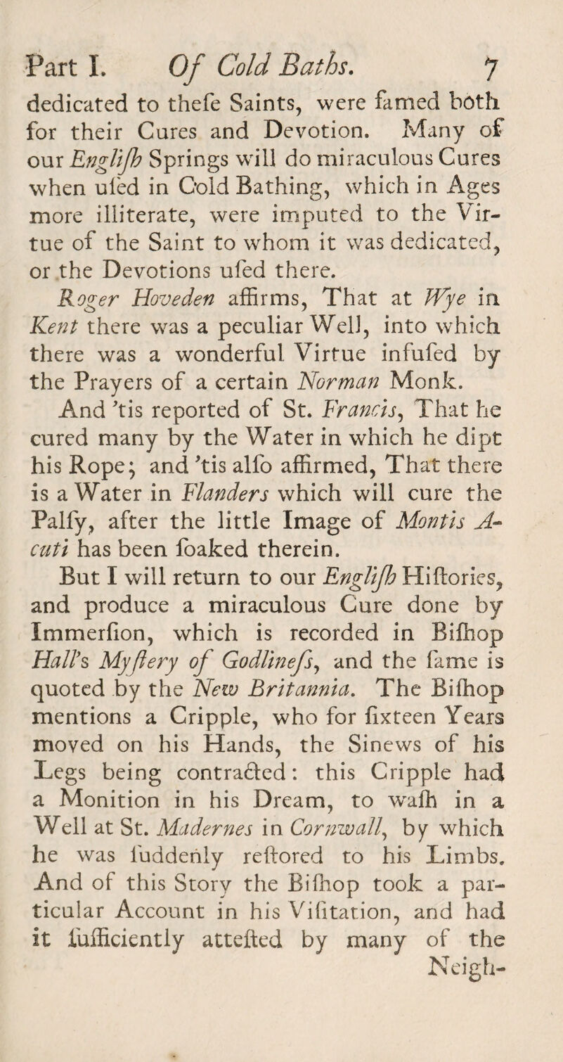 dedicated to thefe Saints, were famed both for their Cures and Devotion. Many of our Englifb Springs will do miraculous Cures when uled in Cold Bathing, which in Ages more illiterate, were imputed to the Vir¬ tue of the Saint to whom it was dedicated, or the Devotions ufed there. Roger Hove den affirms, That at Wye in Kent there was a peculiar Well, into which there was a wonderful Virtue infufed by the Prayers of a certain Norman Monk. And kis reported of St. Francis, That he cured many by the Water in which he dipt his Rope; and kis alfo affirmed, That there is a Water in Flanders which will cure the Pally, after the little Image of Montis A- cuti has been foaked therein. But I will return to our EngUJh Hiftories, and produce a miraculous Cure done by Immerfion, which is recorded in Bifhop Hall's Myjlery of Godlinefs, and the fame is quoted by the New Britannia. The Bifhop mentions a Cripple, who for fixteen Years moved on his Hands, the Sinews of his Legs being contracted: this Cripple had a Monition in his Dream, to wafh in a Well at St. Madernes in Cornwall, by which he was luddeniy reftored to his Limbs. And of this Story the Bifhop took a par¬ ticular Account in his Vilitation, and had it fufficiently attefted by many of the Neigh-