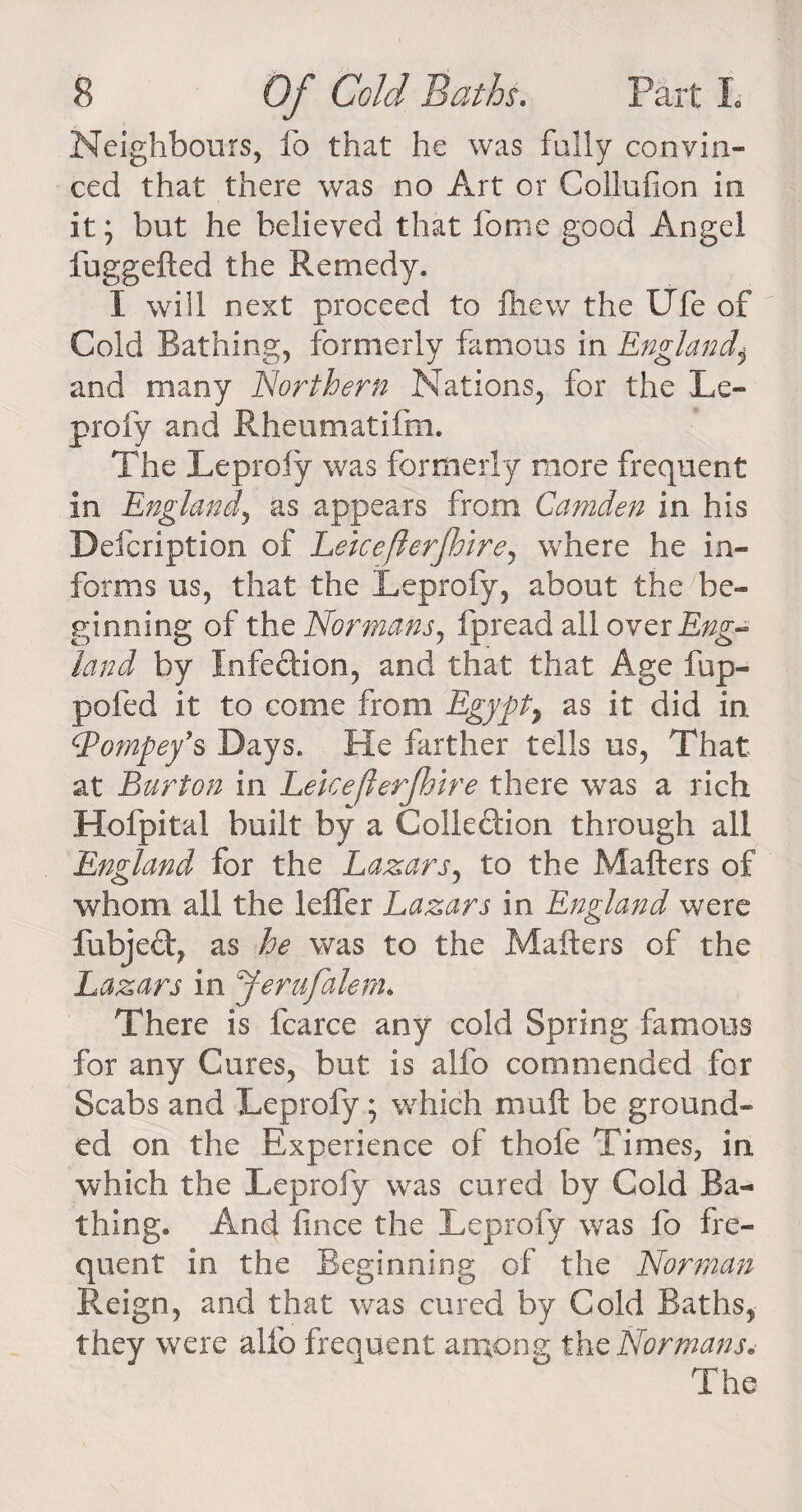 Neighbours, fo that he was fully convin¬ ced that there was no Art or Collufion in it; but he believed that fome good Angel fuggefted the Remedy. I will next proceed to fhew the UTe of Cold Bathing, formerly famous in England and many Northern Nations, for the Le- profy and Rheumatifm. The Leprofy was formerly more frequent in England, as appears from Camden in his Defcription of Leiceflerfhire, where he in¬ forms us, that the Leprofy, about the be¬ ginning of the Normans, fpread all ovex Eng¬ land by Infedion, and that that Age fup- pofed it to come from Egypt% as it did in (Pompey’s Days. He farther tells us, That at Burton in Leiceflerfhire there was a rich Hofpital built by a Colledion through all England for the Lazars, to the Mailers of whom all the leffer Lazars in England were fubjed, as he was to the Mailers of the Lazars in Jerufalem> There is fcarce any cold Spring famous for any Cures, but is alfo commended for Scabs and Leprofy; which mull be ground¬ ed on the Experience of thole Times, in which the Leprofy was cured by Cold Ba¬ thing. And lince the Leprofy was fo fre¬ quent in the Beginning of the Norman Reign, and that was cured by Cold Baths, they were alfo frequent among the Normans. The