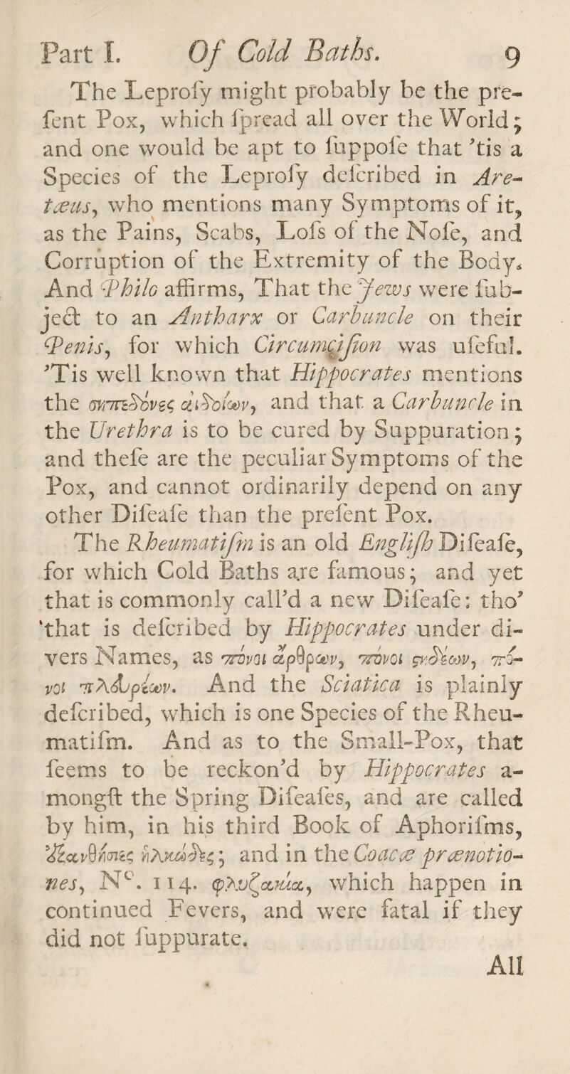 The Leproiy might probably be the pre- fent Pox, which fpread all over the World; and one would be apt to fuppofe that 'tis a Species of the Leproiy defended in Are- tceus, who mentions many Symptoms of it? as the Pains, Scabs, Lofs of the Note, and Corruption of the Extremity of the Body* And c.Philo affirms, That the yews were fub- ject to an Antharx or Carbuncle on their c.Penis, for which CircumcJJton was ufefuh 'Tis well known that Hippocrates mentions the mnn&amp;ivts cliSoloovj and that a Carbuncle in the Urethra is to be cured by Suppuration; and thefe are the peculiar Symptoms of the Pox, and cannot ordinarily depend on any other Difeafe than the prefen t Pox. The Kheumatifm is an old Englifh Difeafe, for which Cold Baths are famous; and yet that is commonly call'd a new Difeafe: tho* ‘that is defended by Hippocrates under di¬ vers Names, as Aval ap9paw, ttdvoi svMmv, A- voi ntXSdpioov. And the Sciatica is plainly deferibed, which is one Species of the Rheu- matifm. And as to the Small-Pox, that feems to be reckon'd by Hippocrates a- mongft the Spring Difeafes, and are called by him, in his third Book of Aphorifms, wA; and in the Coacac preenotio- nes, NT 114. <p.Av^cLjacc, which happen in continued Fevers, and were fatal if they did not fuppurate. All