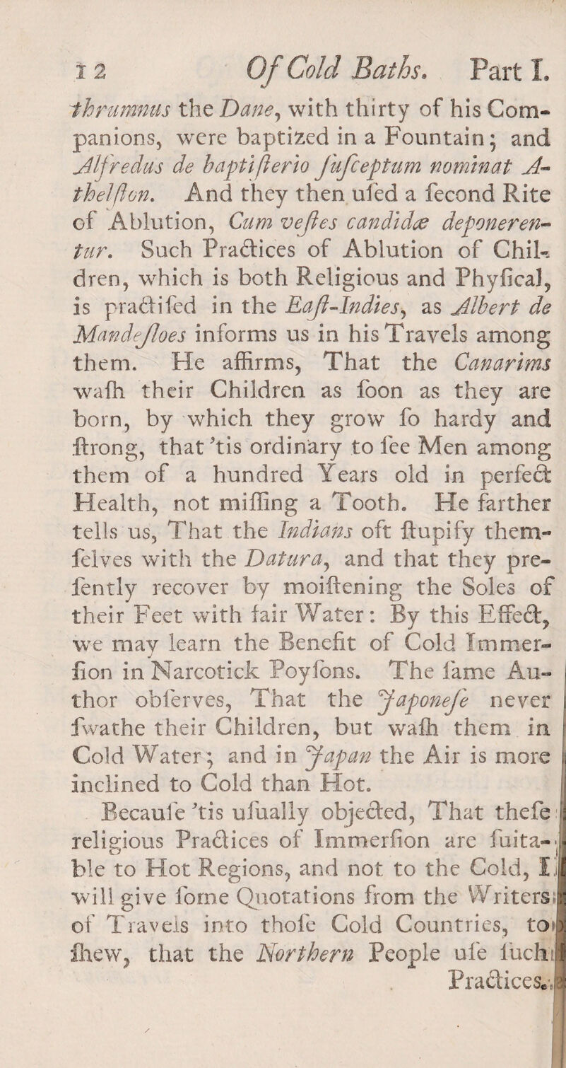 thrumnus the Dane, with thirty of his Com¬ panions, were baptized in a Fountain; and Alfredus de baptiflerio Jufceptum nominat A- thelfton. And they then uled a fecond Rite of Ablution, Cum veftes candid# deponeren- tur. Such Practices of Ablution of Chil-. dren, which is both Religious and Phyfical, is pradtifed in the Eajl-Indies, as Albert de Mandejloes informs us in his Travels among them* He affirms, That the Canarims wafh their Children as loon as they are born, by which they grow fo hardy and ftrong, that'tis ordinary to fee Men among them of a hundred Years old in perfect Health, not miffing a Tooth. He farther tells us, That the Indians oft ftupify them- felves with the Datura, and that they pre- fently recover by moiftening the Soles of their Feet with fair Water: By this Effect, we may learn the Benefit of Cold I turner- J lion in Narcotick Poyfons. The fame Au¬ thor obferves, That the Japonefe never fwathe their Children, but wafh them in Cold Water; and in Japan the Air is more inclined to Cold than Hot. Becaufe'tis ufually objected, That thefe : religious Pra&amp;ices of Immerfion are fuita--| ble to Hot Regions, and not to the Cold, Ij will give forne Quotations from the WritersJ of Travels into thole Cold Countries, to* fitew, that the Northern People ul'e luch!| Pradtices.