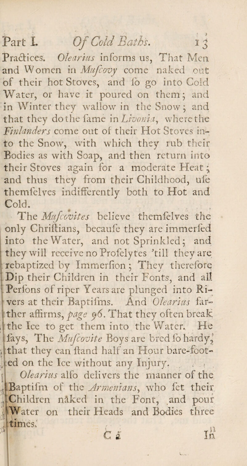 Practices. Olearius informs us, That Men and Women in Mufcovy come naked out of their hot Stoves, and fo go into Cold Water, or have it poured on them; and in Winter they wallow in the Snow; and that they do the fame \n Livonia, where the F'inlanders come out of their Hot Stoves in¬ to the Snow, with which they rub their Bodies as with Soap, and then return into their Stoves again for a moderate Heat; and thus they from their Childhood, ufe themfelves indifferently both to Hot and Cold. ^ .. , t The Muscovites believe themfelves the 1 only Chriftians, becaufe they are immerfed into the Water, and not Sprinkled; and ‘they will receive no Profelytes kill they are rebaptized by Immerfion; They therefore; Dip their Children in their Fonts, and all Perfons of riper Years are plunged into Ri- ■ vers at their Baptifms. And Olearius far** t ther affirms, page ^6. That they often break ,1 the Ice to get them into the Water. He days, The Mufcovite Boys are bred fo hardy? that they can Hand half an Hour bare-foot- Ied on the Ice without any Injury. , . ? Olearius alfo delivers the manner of the Baptifm of the Armenians, who fet their Children naked in the Font, and pour ibWater on their Heads and Bodies three ,cn v, J times. 1 +» IT ^ ^ C a In
