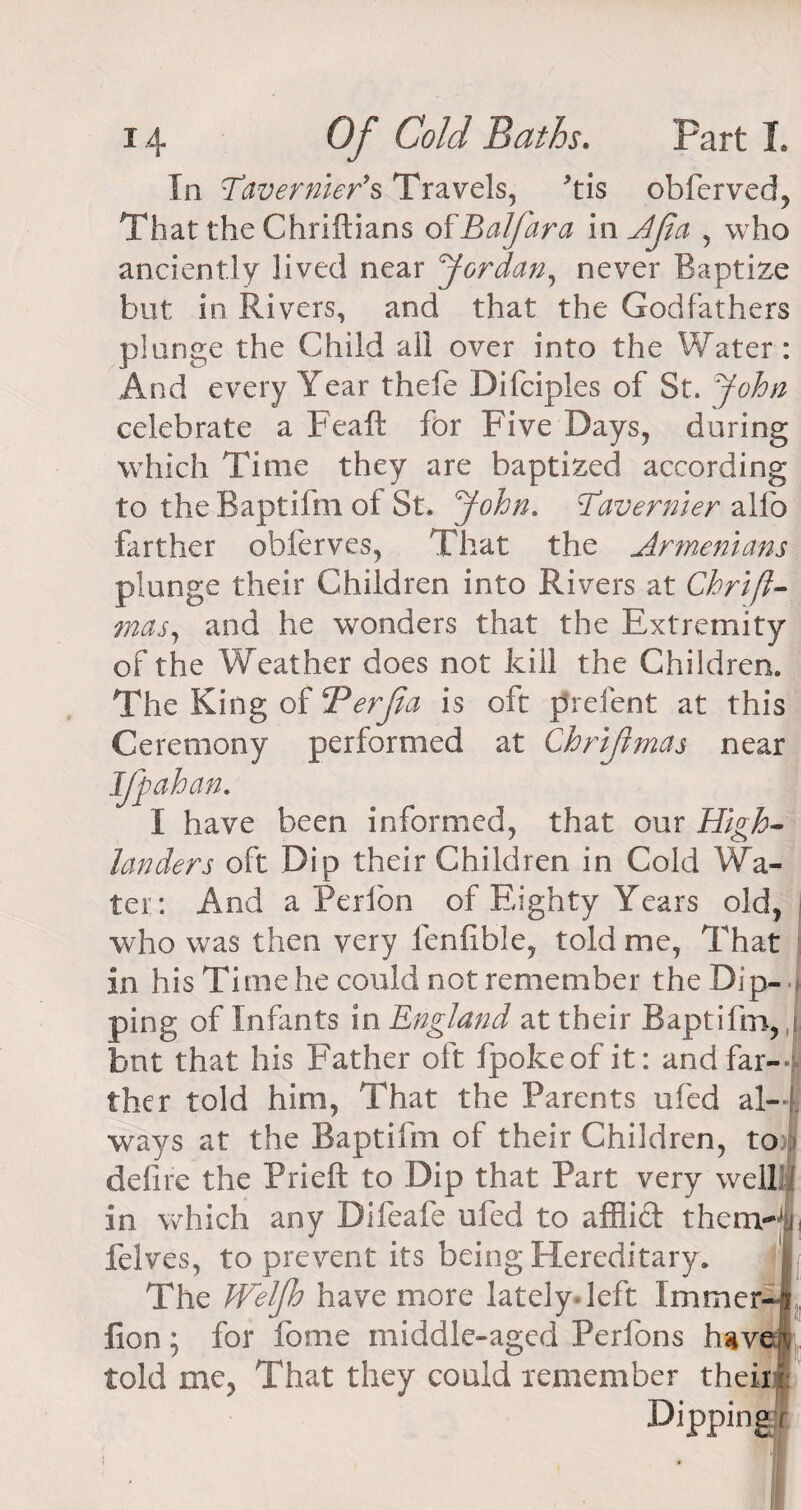 In Tavernier's Travels, his obferved, That the Chriftians o^Balfara in Ajia , who anciently lived near Jordan, never Baptize but in Rivers, and that the Godfathers plunge the Child all over into the Water: And every Year thefe Difciples of St. John celebrate a Peaft for Five Days, during which Time they are baptized according to the Baptifm of St. John. Tavernier allb farther obferves, That the Armenians plunge their Children into Rivers at Chrift- mas, and he wonders that the Extremity of the Weather does not kill the Children. The King of dPerJla is oft prefent at this Ceremony performed at Chrijimas near been informed, that our High¬ landers oft Dip their Children in Cold Wa¬ ter: And a Perfon of Eighty Years old, who was then very lenfible, told me, That in his Time he could not remember the Dip-. | ping of Infants in England at their Baptifm, j but that his Father oft fpokeof it: and far-f ther told him, That the Parents ufed al-f ways at the Baptifm of their Children, to: - defire the Prieft to Dip that Part very well in which any Difeafe ufed to affiidt themrjii felves, to prevent its being Hereditary. | The JVelfh have more lately-left Xmmer-J lion; for fome middle-aged Perfons have® fold me, That they could remember their,!' Dipping Iff ah an I ha