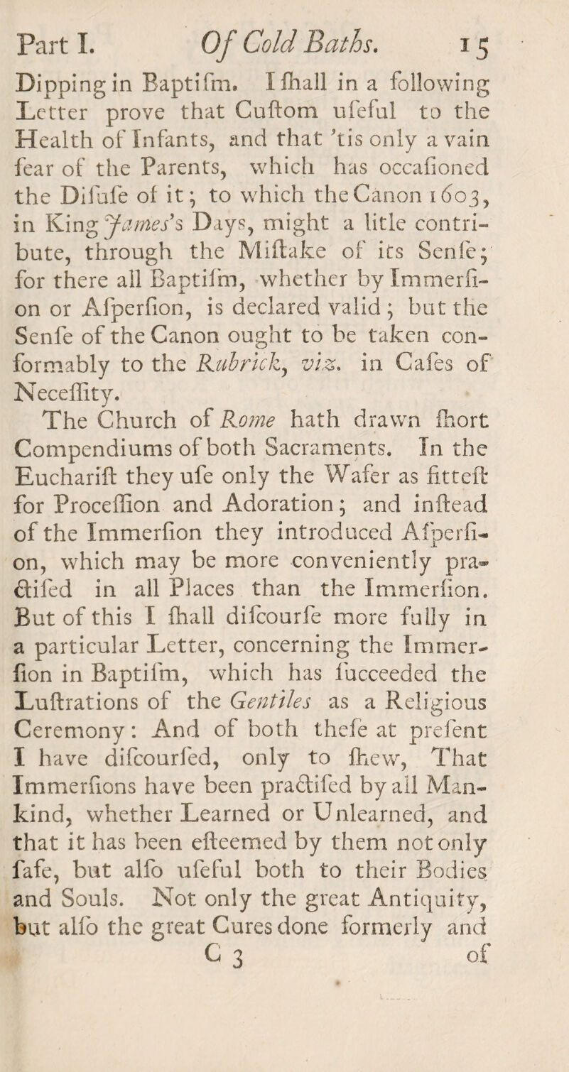 Dipping in Baptifm. I fhall in a following Letter prove that Cuftom ufeful to the Health of Infants, and that ’tis only a vain fear of the Parents, which has occafioned the Difufe of it; to which the Canon 1603, in King^/^/s Days, might a litle contri¬ bute, through the Miftake of its Senie; for there all Baptifm, whether by Immerfi- on or Afperfion, is declared valid ; but the Senfe of the Canon ought to be taken con¬ formably to the Kubrick, viz. in Cafes of Neceffity. The Church of Rome hath drawn fhort Compendiums of both Sacraments. In the Eucharift they ufe only the Wafer as fitteft for Proceffion and Adoration; and inftead of the Immerfion they introduced Afperfi¬ on, which may be more conveniently pra- ftifed in all Places than the Immerfion. But of this I fhall difcourfe more fully in a particular Letter, concerning the Immer¬ fion in Baptifm, which has fucceeded the Luftrations of the Gentiles as a Religious Ceremony: And of both thefe at prefent I have difcourfed, only to fhevv, That Xmmerfions have been pra&amp;ifed by ail Man¬ kind, whether Learned or Unlearned, and that it has been efteemed by them not only fafe, but alfo ufeful both to their Bodies and Souls. Not only the great Antiquity, but alfo the great Cures done formerly and C 3 of