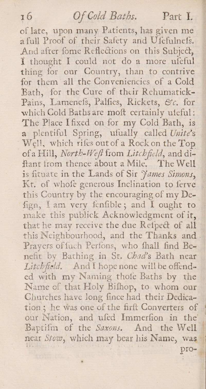 of late, upon many Patients, has given me a full Proof of their Safety and Uiefulnels. And after feme Reflections on this Subject, I thought I could not do a more ufeful thing for our Country, than to contrive for them all the Con veniencies of a Cold Bath, for the Cure of their Rehumatick- Pains, Lamenefs, Palfies, Rickets, &amp;c. for which Cold Baths are molt certainly uleful: The Place I fixed on for my Cold Bath, is a plentiful Spring, ulually called Unite9s Well, which riles out of a Rock on the Top of a Hill, North-We ft from Litchfield, and di¬ p-ant from thence about a Mile, The Weli is fituate in the Lands of Sir James Simons, Kt. of whole generous Inclination to ferve this Country by the encouraging of my De- fign, I am very fenfible) and I ought to make this publick Acknowledgment of it, that he may receive the due Relpeft of all this Neighbourhood, and the Thanks and Prayers offuch Perfons, who lliall find Be¬ nefit by Bathing in St, Chad's Bath near Litchfield. And 1 hope none will be offend¬ ed with my Naming thole Baths by the Name of that Holy Bifhop, to whom our Churches have long fince had their Dedica¬ tion ; he was one of the firft Converters of our Nation, and ufed Immerfion in the Baptifm of the Saxons. And the Well near Stow, which may bear his Name, was pro- •ii*