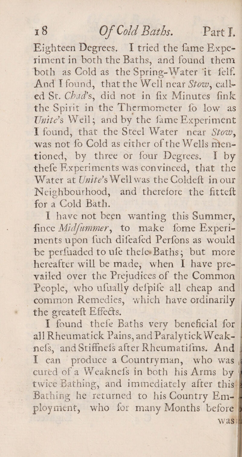 Eighteen Degrees. I tried the fame Expe¬ riment in both the Baths, and found them both as Cold as the Spring-Water it felf. And I found, that the Well near Stow, call¬ ed St. Chad's, did not in fix Minutes fink the Spirit in the Thermometer fo low as Unite's Well; and by the fame Experiment I found, that the Steel Water near Stow9 was not fo Cold as either of the Wells rften- tioned, by three or four Degrees. I by thefe Experiments was convinced, that the Water at Unite's Well was the Coldeft in our N eighfaourhood, and therefore the fitteft for a Cold Bath. I have not been wanting this Summer, fince Midfummer, to make fome Experi¬ ments upon luch difeafed Perfons as would be perfuaded to ule thele*Baths; but more hereafter will be made, when I have pre¬ vailed over the Prejudices of the Common People, who ufually defpife all cheap and common Remedies, which have ordinarily the great eft Rffeds. I found thefe Baths very beneficial for all Rheumatick Pains, and Paraly tick Weak- nefs, and Stiffneis after Rheumatifms. And 1 I can produce a Countryman, who was , cured of a Weaknefs in both his Arms by N twice Bathing, and immediately after this 9 Bathing he returned to his Country Em- Jj ployment, who for many Months before )