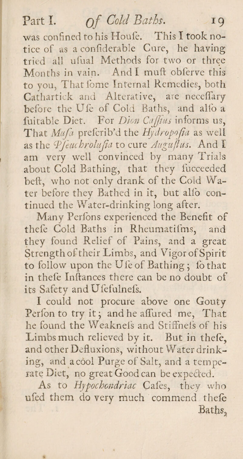 was confined to his Houle. This I took no¬ tice of as a confiderable Cure, he having tried all ufual Methods for two or three Months in vain. And I muft oblerve this to you, Thatlome Internal Remedies, both Cathartick and Alterative, are neceflary before the Ufe of Cold Baths, and alfo a fuitable Diet. For Dion Cajftus informs us, That Mtifcx preferibki the Hydropofia as well as the cPJeuchroluJia to cure Augujius. And I am very well convinced by many Trials about Cold Bathing, that they lucceeded belt, who not only drank of the Cold Wa¬ ter before they Bathed in it, but alfo con¬ tinued the Water-drinking long after. Many Perlons experienced the Benefit of thefe Cold Baths in Rheumatifms, and they found Relief of Pains, and a great Strengthof their Limbs, and Vigor of Spirit to follow upon the Ufe of Bathing ; fo that in thefe Inftances there can be no doubt of its Safety and Ufefulnefs. I could not procure above one Gouty Perlon to try it \ and he affured me, That he found the Weaknels and Stiffnels of his Limbs much relieved by it. But in thefe, and other Defluxions, without Water drink¬ ing, and a cool Purge of Salt, and a tempe¬ rate Diet, no great Good can be expected. As to Hypochondriac Cafes, they who ufed them do very much commend thefe Baths*,