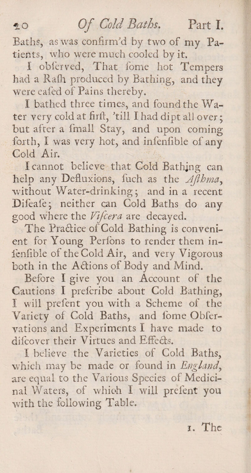 Baths, as was confirm'd by two of my Pa¬ tients, who were much cooled by it. I obferved, That fome hot Tempers had a Rafh produced by Bathing, and they were eafed of Pains thereby. 1 bathed three times, and found the Wa¬ ter very cold at firft, 'till I had dipt all over; but after a fmali Stay, and upon coming forth, f was very hot, and infenlible of any Cold Air. I cannot believe that Cold Bathing can help any Defluxions, fuch as the Jjihma, without Water-drinking; and in a recent Difeafe; neither can Cold Baths do any good where the Vifcera are decayed. The Praftice of Cold Bathing is conveni¬ ent for Young Perfons to render them in- ienfibie of the Cold Air, and very Vigorous both in the A&amp;ions of Body and Mind. Before I give you an Account of the Cautions I preferibe about Cold Bathing, I will prefent you with a Scheme of the Variety of Cold Baths, and fome Obfer- vations and Experiments I have made to difeover their Virtues and Effects. I believe the Varieties of Cold Baths, which may be made or found in England, are equal to the Various Species of Medici¬ nal Waters, of which I will prefent you with the following Table. i. The