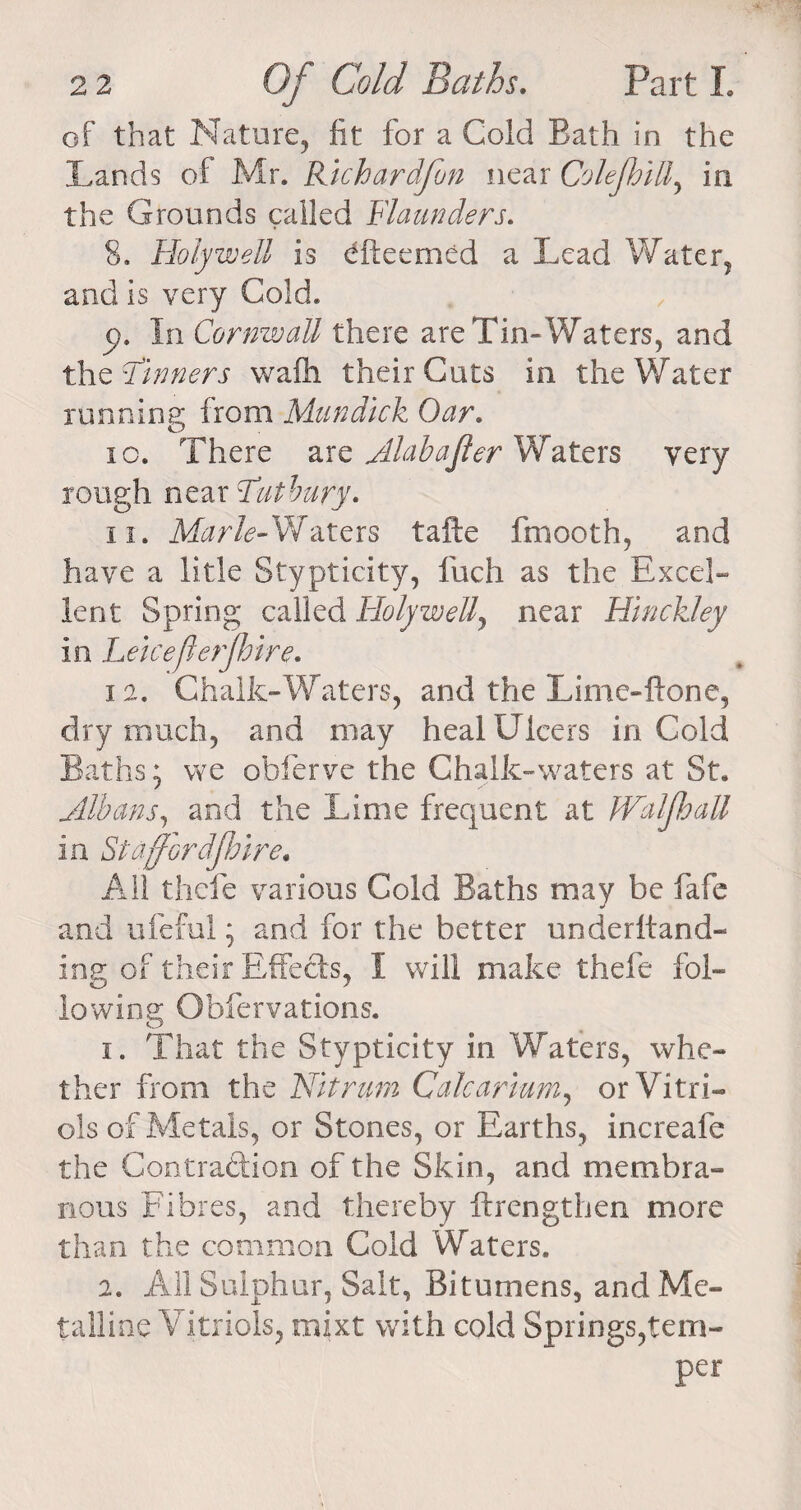 of that Nature, fit for a Cold Bath in the Lands of Mr. Richardfon near Cole fill, in the Grounds called Flaunders. 8. Holywell is dfteemed a Lead Water, and is very Cold. p. In Cornwall there are Tin-Waters, and the dinners wafli their Cuts in the Water running from Mundick Oar. ic. There are Alabajler Waters very rough near Tat bury. ii. Marie-Waters tafte fmooth, and have a litle Stypticity, fuch as the Excel¬ lent Spring called Holywell, near Hinckley in Leiceflerfire. i a. Chalk-Waters, and the Lime-{tone, dry much, and may heal Ulcers in Cold Baths; vve obferve the Chalk-waters at St. Albans, and the Lime frequent at Waif all in St a ford fire. All thefe various Cold Baths may be fafe and ufeful; and for the better underhand- ing of their Effects, I will make thefe fol¬ lowing Obfervations. 1. That the Stypticity in Waters, whe¬ ther from the Nit ram Caicarium, or Vitri¬ ols of Metals, or Stones, or Earths, increafe the Contraction of the Skin, and membra¬ nous Fibres, and thereby ftrengthen more than the common Cold Waters. 2. All Sulphur, Salt, Bitumens, and Me¬ talline Vitriols, mixt with cold Springs,tem¬ per