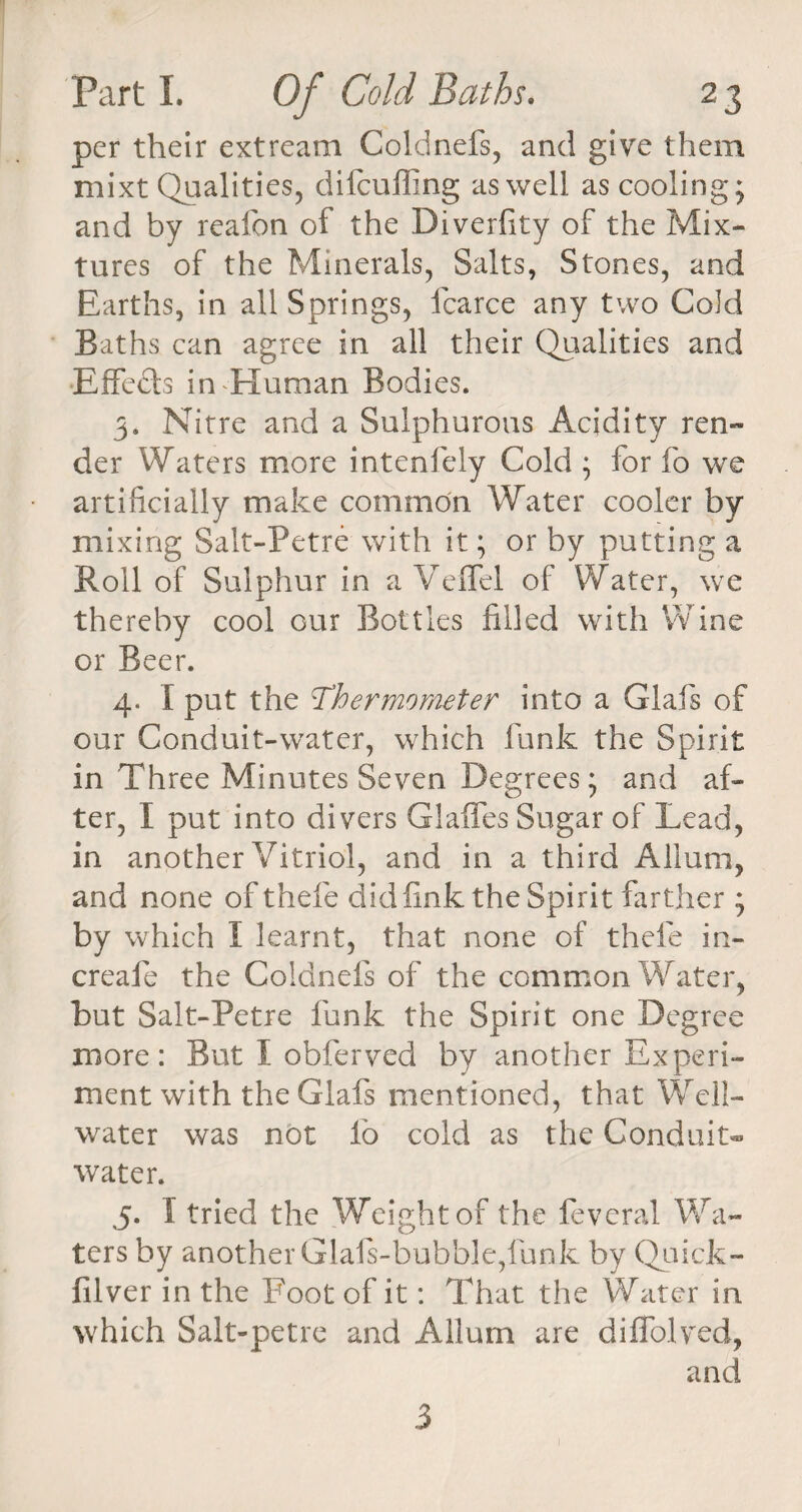per their extream Coldnefs, and give them mixt Qualities, difeuffing as well as cooling; and by reafon of the Diverfity of the Mix¬ tures of the Minerals, Salts, Stones, and Earths, in all Springs, fcarce any two Cold Baths can agree in all their Qualities and Effects in Human Bodies. 3. Nitre and a Sulphurous Acidity ren¬ der Waters more intenfely Cold ; for fo we artificially make common Water cooler by mixing Salt-Petre with it; or by putting a Boll of Sulphur in a Veffel of Water, we thereby cool our Bottles filled with Wine or Beer. 4. I put the Thermometer into a Glafis of our Conduit-water, which funk the Spirit in Three Minutes Seven Degrees; and af¬ ter, I put into divers Glaffes Sugar of Lead, in another Vitriol, and in a third Allum, and none of thele did fink the Spirit farther ; by which I learnt, that none of thele in- creafe the Coldnefs of the common Water, but Salt-Petre funk the Spirit one Degree more: But I obferved by another Experi¬ ment with the Glafs mentioned, that Well- water was not lb cold as the Conduit- water. 5. I tried the Weight of the feveral Wa¬ ters by another Glafs-bubble,fun k by Quick- filver in the Foot of it: That the Water in which Salt-petre and Allum are diSolved, and 3
