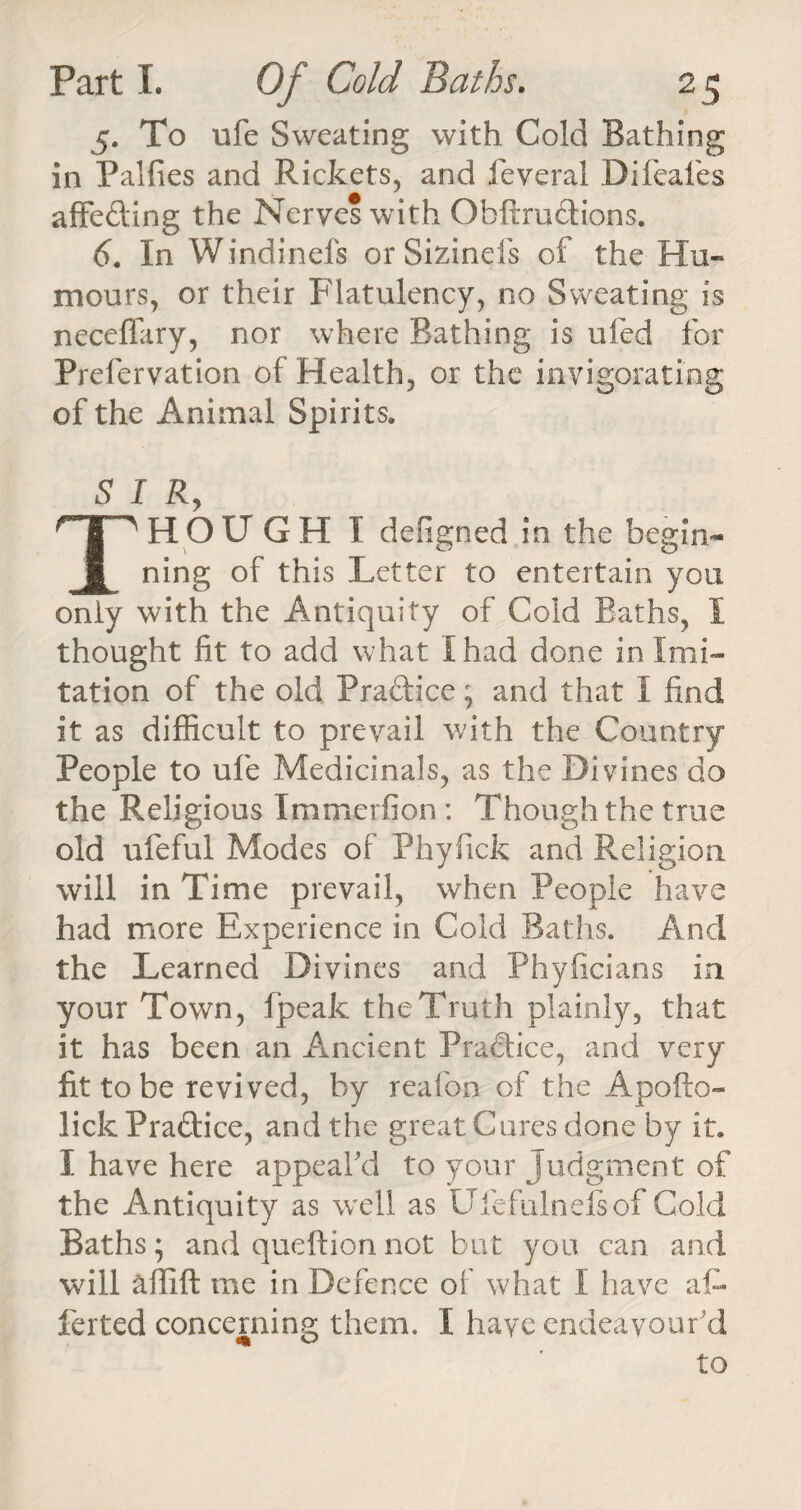 5. To ufe Sweating with Cold Bathing in Palfies and Rickets, and feveral Difeafes affeding the Nerves with Obftrudions. 6. In Windinefs or Sizinels of the Hu¬ mours, or their Flatulency, no Sweating is necefiary, nor where Bathing is ufed for Prefervation of Health, or the invigorating of the Animal Spirits. SIR, THOUGH I deRgned in the begin¬ ning of this Letter to entertain you only with the Antiquity of Cold Baths, I thought fit to add what I had done in Imi¬ tation of the old Practice; and that I find it as difficult to prevail with the Country People to ufe Medicinals, as the Divines do the Religious Xmmerfion : Though the true old ufeful Modes of Phyfick and Religion will in Time prevail, when People have had more Experience in Cold Baths. And the Learned Divines and Phyficians in your Town, (peak the Truth plainly, that it has been an Ancient Pradice, and very fit to be revived, by reafon of the Apofto- lick Pradice, and the great Cures done by it. I have here appeal'd to your Judgment of the Antiquity as wTell as Ufe fulnels of Cold Baths; and queftion not but you can and will affift me in Defence of what I have aC ferted concerning them. I have endeavour'd to