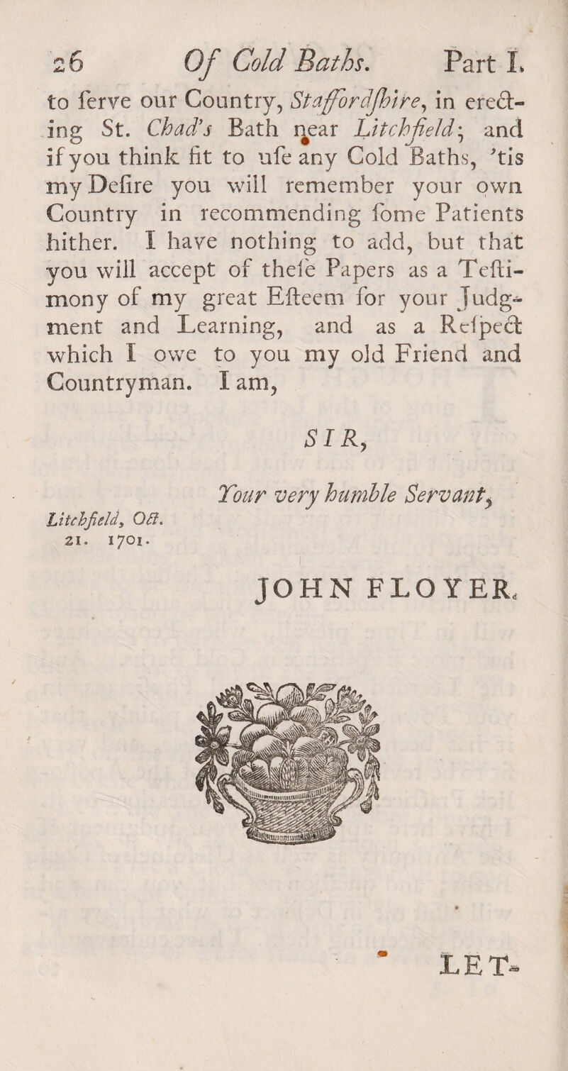 to ferve our Country, Staffbrdfhire, in erect¬ ing St. Chad's Bath r^ear Litchfield; and if you think fit to ufe any Cold Baths, tis my Defire you will remember your own Country in recommending home Patients hither. I have nothing to add, but that you will accept of thefe Papers as a Tefti- mony of my great Efteeni for your Judg¬ ment and Learning, and as a Rclpect which I owe to you my old Friend and Countryman. I am. SIR, Tour very humble Servanty Litchfield, Off. Zl. 1701. JOHN FLOYER, LET.