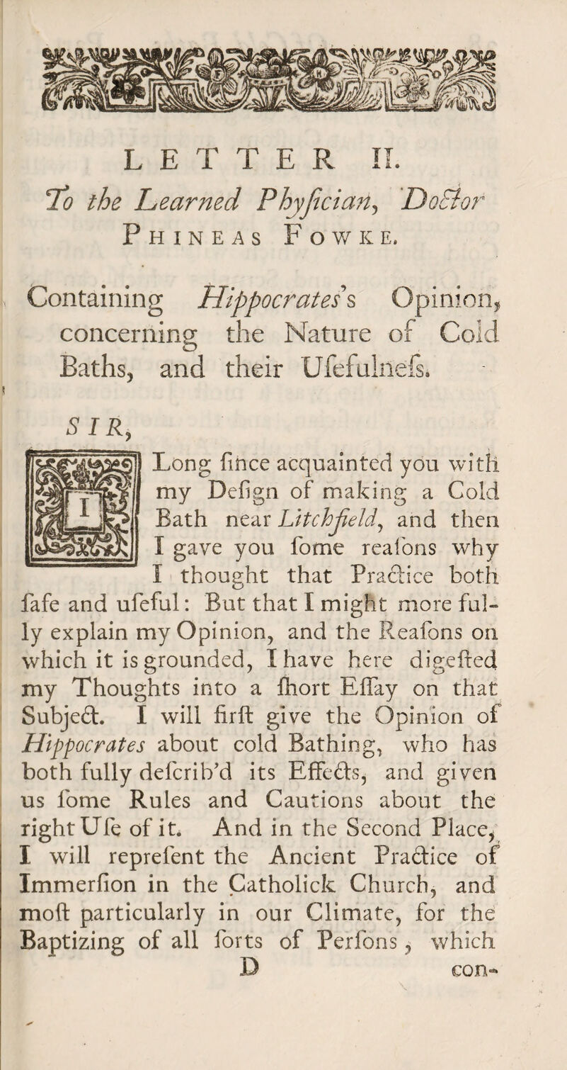L E T T E R II. Lo the Learned Phyfician, Doctor Phineas F o w k e, Containing Hippocrates § Opinion* concerning the Nature of Cold Baths* and their Ufefuklefs. SIR, Long fince acquainted you with my Defign of making a Cold Bath near LitchJieM, and then I gave you fome realons why I thought that Practice both fafe and ufeful: But that I might more ful¬ ly explain my Opinion, and the Reafons on which it is grounded, I have here digeftecl my Thoughts into a fhort Rffay on that Subject. I will firft give the Opinion of Hippocrates about cold Bathing, who has both fully delcrib’d its Effects, and given us lome Rules and Cautions about the right Ufe of it. And in the Second Place, I will reprelent the Ancient Practice of Immerfion in the Catholick Church, and mo ft particularly in our Climate, for the Baptizing of all forts of Perfons, which con-