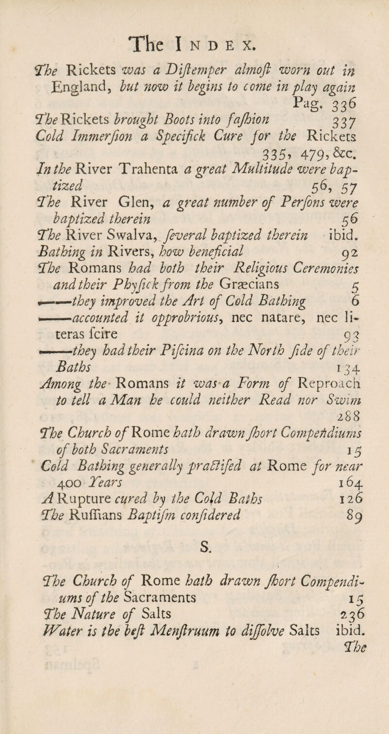 The Rickets was a Diftemper almoft worn out hi England, but now it begins to come in play again . . Pag- 336 TheRickets brought Boots into fajhion 337 Cold Immerfion a Specifick Cure for the Rickets 335» 479>&amp;c. In the River Trahenta a great Multitude were bap¬ tized 56, 57 The River Glen, a great number of Perfons were baptized therein 56 The River Swa\va,feveral baptized therein ibid. Bathing in Rivers, how beneficial 92 ‘The Romans had both their Religious Ceremonies and their Phyfick from the Grecians 5 .——they improved the Art of Cold Bathing 6 accounted it opprobrious, nec nacare, nec li* teras fcire o 2 •they had their Pifcina on the North fide of their Baths 1 34 Among the■ Romans it was a Form of Reproach to tell a Man he could neither Read nor Swim 288 The Church of Rome hath drawn fhort Compendium's of both Sacraments 15 Cold Bathing generally praffiifed at Rome for near 400 Tears 164 A Rapture cured by the Cold Baths 126 The Ruffians Baptifm conjidered 89 S. The Church of Rome hath drawn fhort Compendia urns of the Sacraments 15 The Nature of Salts 236 Water is the left Menftruum to dififolve Salts ibid.