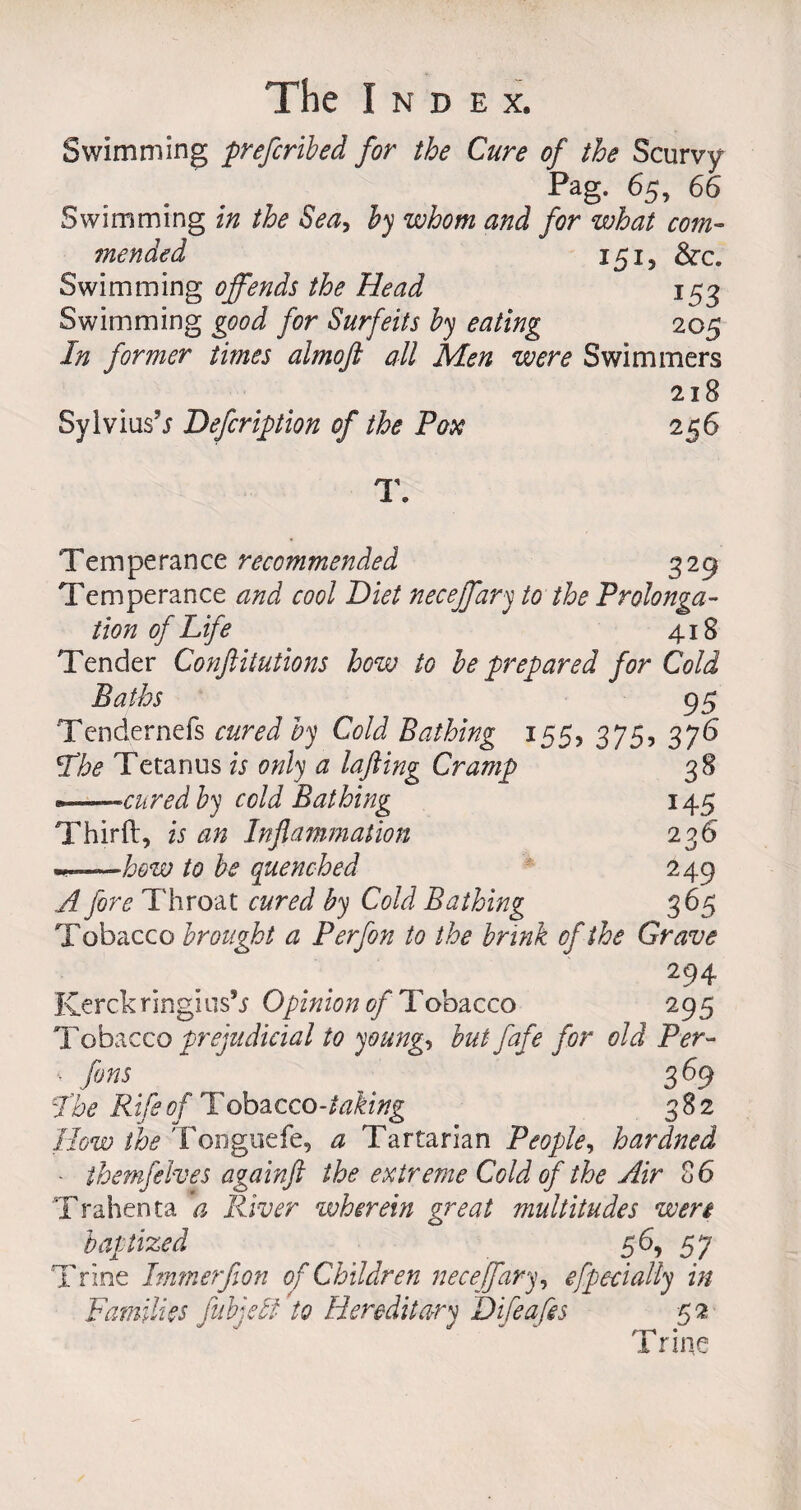 Swimming prefcribed for the Cure of the Scurvy Pag. 65, 66 Swimming in the Sea, by whom and for what com¬ mended 151, &amp;c. Swimming offends the Head 153 Swimming good for Surfeits by eating 205 In former times almofl all Men were Swimmers 218 Sylvius’* Defer iff ion of the Pox 256 T. Temperance recommended 329 Temperance and cool Diet neceffary to the Prolonga¬ tion of Life 418 Tender Confiitutions how to be prepared for Cold Baths 9 5 Tendernefs cured by Cold Bathing 155, 375, 376 Lhe Tetanus is only a lajiing Cramp 38 » —cured by cold Bathing 145 Third, is an Inflammation 236 to be quenched 249 A fore Throat cured by Cold Bathing 3 65 Tobacco brought a Perfon to the brink of the Grave 294 Kerch ring!us’* Opinion of Tobacco 295 Tobacco prejudicial to young, butfafe for old Per- v fans 3 69 I'he Rife of Tobacco-taking 382 How the Tonguefe, a Tartarian People, hardned ■ themfelves againft the extreme Cold of the Air C 6 Trahenta a River wherein great multitudes wen baptized 56, 57 Trine Immerfion of Children neceffary, efpecially in Families fubjebi to Hereditary D if cafes 52 Trine