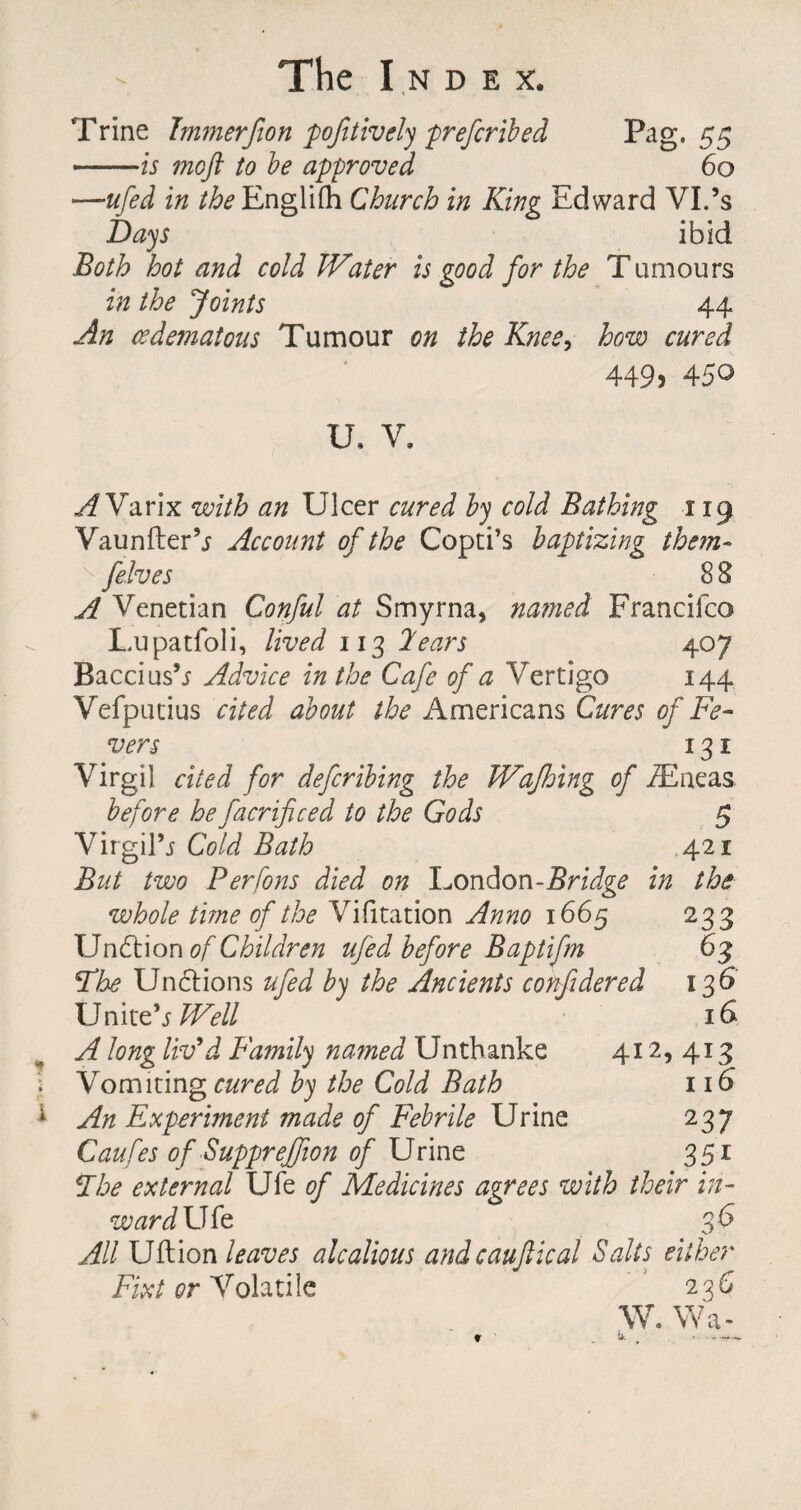 Trine Immerfton pofitively prefcribed Pag. 55 .is moft to be approved 60 —ufed in the English Church in King Edward VI.’s Days ibid Both hot and cold Water is good for the Tumours in the Joints 44 An (edematous Tumour on the Knee, how cured 449) 450 U, V. A Varix with an Ulcer cured by cold Bathing 119 Vaunfler’j Account of the Coptics baptizing them- felves 8 8 A Venetian Conful at Smyrna, named Francifco Lupatfoli, lived 113 2ears 407 Baccius’j Advice in the Cafe of a Vertigo 144 Vefputius cited about the Americans Cures of Fe¬ vers 131 Virgil cited for deferibing the Wafhing of ZEneas before he facrificed to the Gods Virgil’j Cold Bath in But two Perfons died on London-Bridge whole time of the Vilitation Anno 1665 Undtion of Children ufed before Baptifm The Unctions ufed by the Ancients confidered Unite’j Well A long liv’d Family na?ned Unthanke 412 Vomiting cured by the Cold Bath An Experiment made of Febrile Urine Caufes of Suppreffion of Urine The external Ufe of Medicines agrees with their in¬ ward U fe 36 All Uftion leaves alcalious andcauftical Salts either Fixt or Volatile 2^6 W. Wa- 5 421 the 233 63 136 413 116* 237 35i