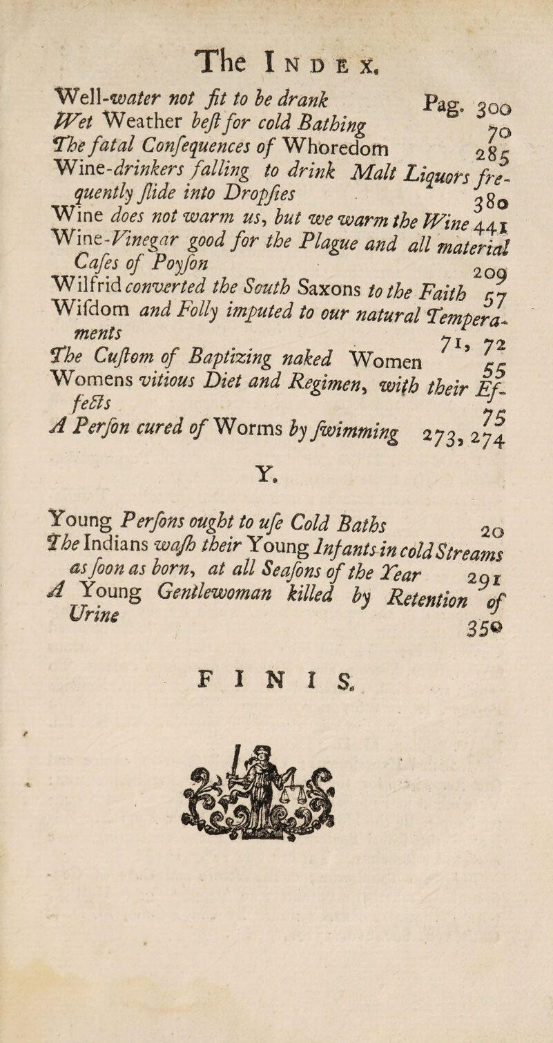 Well-wafer not fit to he drank pag. oOQ IVet Weather beftfor cold Bathing yQ The fatal Confequences of Whoredom 28« Wine-drinkers falling to drink Malt Liquors fre¬ quently Jlide into Dropftes , g0 Wine does not warm us., but we warm the Wine 441 Wine-Vinegar good for the Plague and all material Cafes of Poyfon 2 Wilfrid converted the South Saxons to the Faith r~ Wifdom and Folly imputed to our natural Tempera. menls 7i, 72 The Cujlom of Baptizing naked Women ’ ~ Womens vitious Diet and Regimen, with their Ef¬ fects ' A Perfon cured of Worms by fwimming 273, 274 Y. Young Perfons ought to ufe Cold Baths 2G The Indians wajh their Young In}ant sin cold Streams as foon as horn, at all Seafons of the Tear 201 A Young Gentlewoman killed by Retention of Urine J - 35® FINIS.