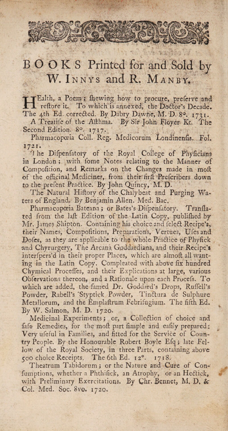 BOOKS Printed for and Sold by W. I n n y s and R. Man by. HEalth, a Po em; fhewing how to procure, preferve and reftore it. To which is annexed, the Doctor’s Decade. The 4th Ed- corrected. By Dabry Daw he, M. D. 8°. 1731. A Treatife of the Afthma. By Sir John Floyer Kt. The Second Edition. 8°. 1717. Pharmacopoeia Coll, Reg. Medicorum Londinenfis. Fol. 1721. he Difpenfatory of the Royal College of Phyficians in London ; with fome Notes relating to the Manner of Compofition, and Remarks on the Changes made in moil of the officinal Medicines, from their fir ft Prefcribers down to the prefent Practice. By John Quincy, M. D. The Natural Hiftory of the Chalybeat and Purging Wa¬ ters of England, By Benjamin Allen. Med. Bac. Pharmacopoeia Bateana; or Bates’s Difpenfatory. Tran Ha¬ ted from' the laft Edition of the Latin Copy, publifhed by- Mr. James Shipton. Containing his choice and feleCt Recipe’s, their Names, Compofitions, Preparations, Vertues, Ufesand Dofes, as they are applicable to the whole Practice of Phyfick and Chyrurgery, The Arcana Goddardiana, and their Recipe’s interfpers’d in their proper Places, which are almoft all want¬ ing in the Latin Copy. Compleated with above fix hundred Chymical Proceffes, and their Explications at large, various Observations thereon, and a Rationale upon each Procefs. To ■which are added, the famed Dr, Goddard’s Drops, Rufiell’s Powder, Rabell’s 'Styptick Powder, TinCtura de Sulphure Metallorum, and the Emplaftrum Febrifugium. The fifth Ed. By W. Salmon, M. D. 1720. Medicinal Experiments; or, a Collection of choice and fafe Remedies, for the moll; part firnple and eafily prepared: Very ufeful in Families, and fitted for the Service of Coun¬ try People. By the Honourable Robert Boyle Efq; late Fel¬ low of the Royal Society, in three Parts, containing above 500 choice Receipts, The 6th Ed. 120. 1718. Theatrum Tabidorum; or the Nature and Cure of Con- fumptions, whether a Phthifick, an Atrophy, or an HeCtick, with Preliminary Exercitations. By Chr. Bennet, M. D, &amp; Col. Med. Soc. 8vo» 1720,