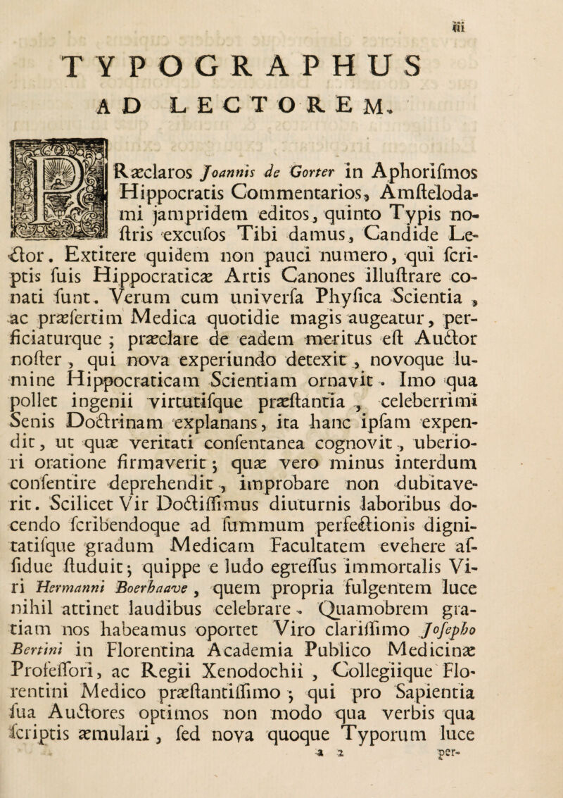 ¥11 TYPOGRAPHUS AD L E C T O R E M. Raeclaros Joannis de Gorter in Aphorifmos Hippocratis Commentarios, Amfteloda- mi jampridem editos, quinto Typis no- ftris excufos Tibi damus. Candide Le- ■dlor. Extitere quidem non pauci numero, qui {cri¬ ptis fuis Hippocraticas Artis Canones illuftrare co¬ nati funt. Verum cum univerfa Phyfica Scientia , ac proferri m Medica quotidie magis augeatur, per- ficiaturque ; prasclare de eadem meritus eft Audior nofter , qui nova experiundo detexit , novoque lu¬ mine Hippocraticam Scientiam ornavit . Imo qua pollet ingenii virtutifque proflantia celeberrimi Senis Dodlrinam explanans, ita hanc ipfam expen¬ dit, ut quas veritati confentanea cognovit , uberio¬ ri oratione firmaverit; quae vero minus interdum confentire deprehendit , improbare non dubitave¬ rit. Scilicet Vir Dodliflimus diuturnis laboribus do¬ cendo fcribendoque ad fummum perfedlionis digni- tatifque gradum Medicam Facultatem evehere af- fidue Puduit; quippe e ludo egreflus immortalis Vi¬ ri Hermanni Boerbaave, quem propria fulgentem luce nihil attinet laudibus celebrare . Quamobrem gra¬ tiam nos habeamus oportet Viro clariflimo Jojepbo Bertini in Florentina Academia Publico Medicinas Profeflori, ac Regii Xenodochii , Collegiique Flo¬ rentini Medico prasftancijfimo ; qui pro Sapientia fu a A udiores optimos non modo qua verbis qua fcriptis asmulari, fed nova quoque Typorum luce a 2 per-