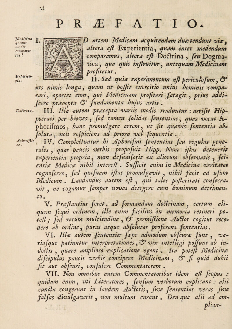 Medicina ■.quibus modis compara- tur ? 'Experien¬ tia • Doflrina-o Aphovi/li• cs« ) artem 'Medicam acquirendam duce tendunt vice f altera efi Experientia, quam inter medendum comparamus, altera efi Doftrina , feu Dogma¬ tica, qua quis inflruitur, antequam Medicinam profitetur. II. Sed quia experimentum efi periculofum, & ars nimis longa, quam ut pojfit exercitio unius hominis compa- rari, oportet eum, Medicinam profiteri fata git, prius addi- fcere praecepta & fundamenta hujus artis . III. ////* autem prcccepta variis modis traduntur : arrifit Hip¬ pocrati per breves , tamen Jolidas fententias, vocat A- phorifmos, promulgare artem 5 qu&vis fententia ab- foluta y non refpiciens ad priora vel fequentia . IV. Complebuntur hi Aphorifmi fententias feu regulas gene- rales 5 quas paucis verbis propofuit Hipp. Afew ifitas detexerit experientia propria, defum ferit ex aliorum obfervatis , jfc/-* Medicae nihil intere fi „ Sufficit enim in Medicina veritates cognofcerej fed quifnam ifias promulgavit , nihil facit ad ufum Medicum . Laudandus autem ejl , gzri pofieritati confecra- 57^ cogamur femper novas detegere cum hominum detrimen¬ to . V. Praefiantius foret, ^ formandam dobrinam , certum ali¬ quem fequi ordinem, ille enim facilius in memoria retineri po¬ te ft; fed rerum multitudine , dF permifiione Aubor cogitur rece¬ dere ab ordhie, abfolutas proferens fententias. VI. ///^e autem fententice faepe admodum obfcurae funt , w- riafque patiuntur interpretationes J& vix intelligi pojjunt ab in- dobis , ampliore %explicatione egent .. /riz poteft Medicinae difcipulus paucis verbis concipere Medicinam j & fi quid dubii fit aut obfcurij confulere Commentatorem . VII. 2Vo# omnibus autem Commentatoribus idem efi fcopus : quidam enim, z/ri Literatores , fenfum verborum explicant: alii cunbla congerunt in laudem AuUoris, five fententias veras five divulgaverit , non multum curant . Den que alii ad am*