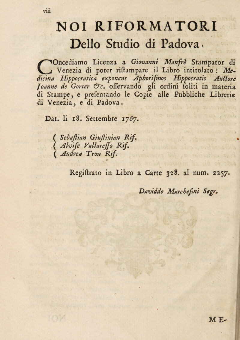 V1U NOl RI FORMA TORI Delio Studio di Padova • COncediamo Licenza a Giovanni Manfre Stampator di Venezia di poter riftampare il Libro intitolato : Me~ dicina Hippocratica exponens Aphorifmos Hippocratis Auftorc Joanne de Gorter &c. oflervando gli ordini ioliti in materia di Starnpe, e prefentando le Gopie alie Pubbliche Librerie di Venezia, e di Padova. Dat. Ii 18. Settembre 1767. ( Sebajlian Giuflinian Rif, ( Alvife Vallarejjo Rif* ( Andre a Tron Rif. Regiftrato in Libro a Carte 328. al num. 2257» Davidde Marcbefmi Segr. ME