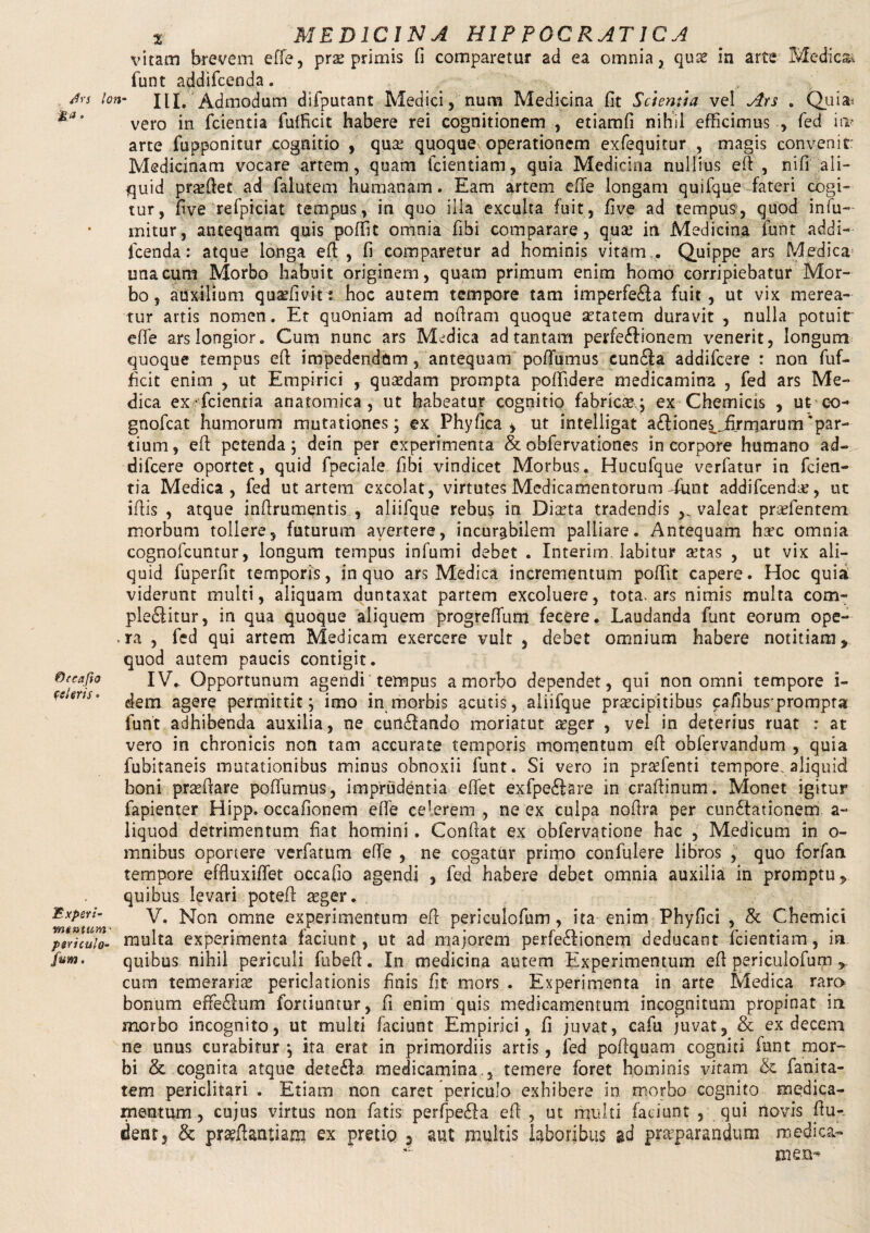 vitam brevem efie, prae primis fi comparetur ad ea omnia, qute in arte Medicat funt addifcend.a. Jrs lon- III. Admodum difputant Medici, nura Medicina fit Scientia vel Ars . Quia» vero in fcientia fufficit habere rei cognitionem , etiamfi nihil efficimus , fed iw arte fupponitur cognitio , qua: quoques operationem exfequitur , magis convenit: Medicinam vocare artem, quam fcientiam, quia Medicina nullius efi , nifi ali¬ quid pra:fiet ad falutem humanam. Eam artem efie longam quifque fateri cogi¬ tur, five refpiciat tempus, in quo illa exculta fuit, five ad tempus, quod in fu— mitur, antequam quis poffit omnia fibi comparare, qua: in Medicina funt addi- Icenda: atque longa efi , fi comparetur ad hominis vitam . Quippe ars Medica una cum Morbo habuit originem, quam primum enim homo corripiebatur Mor¬ bo, auxilium quaffivit: hoc autem tempore tam imperfeba fuit, ut vix merea¬ tur artis nomen. Et quoniam ad nofiram quoque atatem duravit, nulla potuit' efie ars longior. Cum nunc ars Medica ad tantam perfebionem venerit, longum quoque tempus efi impedendum, antequam poffiumus cunba addifcere : non fuf¬ ficit enim , ut Empirici , quadam prompta poffidere medicamina , fed ars Me¬ dica ex fcientia anatomica, ut habeatur cognitio fabricae; ex Chemicis , ut co- gnofcat humorum mutationes; ex Phy fica , ut intelligat a£fiones^.,firmarum‘par¬ tium, efi petenda; dein per experimenta & obfervationes in corpore humano ad¬ difcere oportet, quid fpeciale fibi vindicet Morbus. Hucufque verfatur in fcien¬ tia Medica, fed ut artem excolat, virtutes Medicamentorum-funt addifcenda:, ut ifiis , atque infirumentis , aliifque rebus in Diaeta tradendis valeat prarientem morbum tollere, futurum avertere, incurabilem palliare. Antequam ha?c omnia cognofcuntur, longum tempus infumi debet . Interim. labitur a:tas , ut vix ali¬ quid fuperfit temporis, in quo ars Medica incrementum poffit capere. Hoc quia viderunt multi, aliquam duntaxat partem excoluere, tota, ars nimis multa com¬ plebitur, in qua quoque aliquem progreffium fecere. Laudanda funt eorum ope- . ra , fed qui artem Medicam exercere vult , debet omnium habere notitiam, quod autem paucis contigit. ®(cafio IV.. Opportunum agendi tempus a morbo dependet, qui non omni tempore i- c:lms' dem agere permittit; imo in morbis acutis, aliifque praecipitibus cafibusprompra funt adhibenda auxilia, ne cunbando moriatut seger , vel in deterius ruat : at vero in chronicis non tam accurate temporis momentum efi obfervandum , quia fubitaneis mutationibus minus obnoxii funt. Si vero in praefenti tempore, aliquid boni praefiare poffiumus, imprudentia effet exfpeftare in crafiinum. Monet igitur fapienter Hipp. occafionem efie celerem , ne ex culpa nofira per cunctationem a- liquod detrimentum fiat homini. Confiat ex obfervatione hac , Medicum in o- mnibus oportere verfatum efie , ne cogatur primo confulere libros , quo forfan tempore effluxiffiet occafio agendi , fed habere debet omnia auxilia in promptu, quibus levari potefi asger. Experi- v. Non omne experimentum efi periculofum, ita enim Phyfici , & Chemici periculo- multa experimenta faciunt, ut ad majorem perfebionem deducant fcientiam, in fum. quibus nihil periculi fubeft. In medicina autem Experimentum efi periculofum , cum temerarias periclationis finis fit mors . Experimenta in arte Medica raro bonum effebum fortiuntur, fi enim quis medicamentum incognitum propinat in morbo incognito, ut multi faciunt Empirici, fi juvat, cafu juvat, & ex decem ne unus curabitur ; ita erat in primordiis artis, fed pofiquam cogniti lunt mor¬ bi & cognita atque deteba medicamina., temere foret hominis vitam & fanita- tem periclitari . Etiam non caret periculo exhibere in morbo cognito medica¬ mentum, cujus virtus non fatis perfpeba efi , ut multi faciunt , qui novis fiu-, dent, & prasfiantiam ex pretio ? aut multis laboribus ad praeparandum medica¬ men-