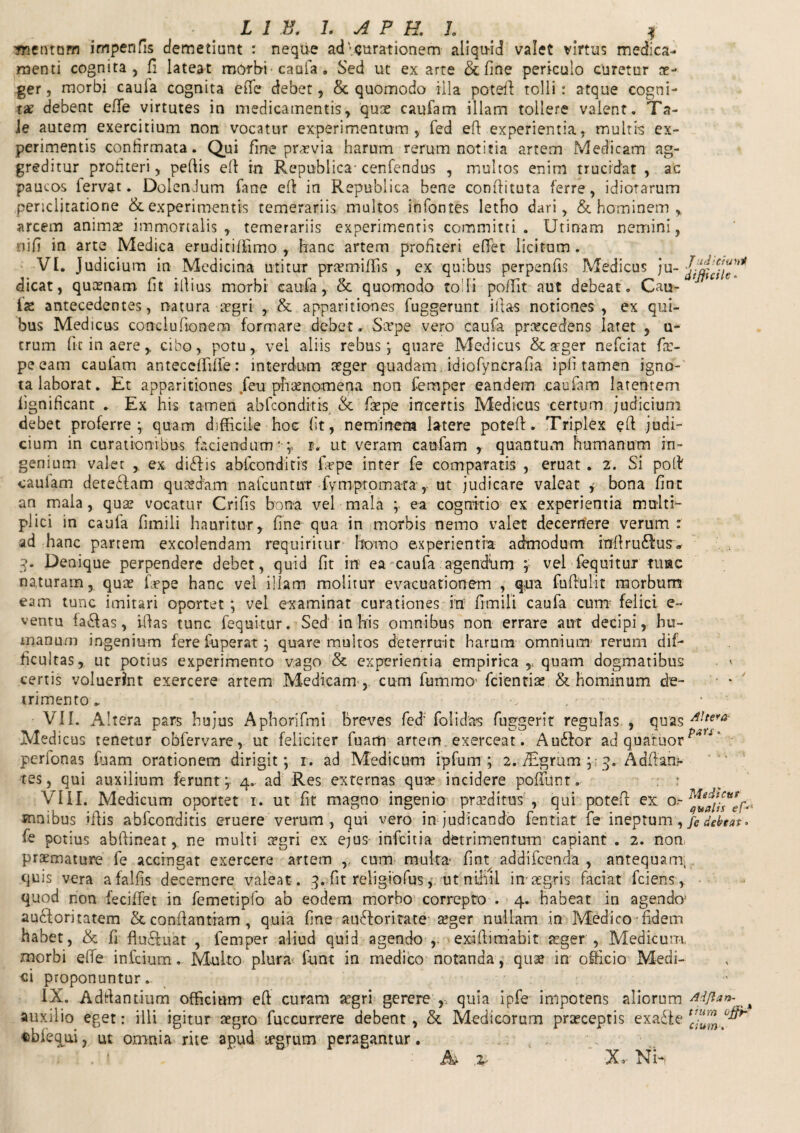 'jnentam impenfis demetiunt : neque ad' curationem aliquid valet virtus medica¬ menti cognita, fi lateat morbi caufa . Sed ut ex arte &fine periculo curetur ae¬ ger, morbi cauia cognita efie debet, & quomodo illa potefi tolli: atque cogni¬ ta debent effe virtutes in medicamentis, quae caufam illam tollere valent. Ta- Je autem exercitium non vocatur experimentum, fed efi experientia, multis ex¬ perimentis confirmata. Qui fine praevia harum rerum notitia artem Medicam ag¬ greditur profiteri, pefiis efi in Republica- cenfendus , multos enim trucidat , ac paucos fervat. DolenJum fane efi in Repubiica bene confiituta ferre, idiotarum periclitatione & experimentis temerariis multos infontes letho dari, & hominem , arcem animas immortalis, temerariis experimentis committi. Utinam nemini, nifi in arte Medica eruciitiffimo , hanc artem profiteri eflet licitum . VI. Judicium in Medicina utitur praemiffis , ex quibus perpenfis Medicus ju- dicat, quaenam fit illius morbi caufa, & quomodo tofii poffit aut debeat. Cau¬ lae antecedentes, natura aegri & apparitiones fuggerunt ifias notiones , ex qui¬ bus Medicus conclufionem formare debet. Sxpe vero caufa procedens latet , u- trum fit in aere > cibo, potu, vel aliis rebus; quare Medicus & aeger nefeiat fir- peeam cauiam antecefiiffe: interdum aeger quadam idiofyncrafia ipli tamen igno¬ ta laborat. Et apparitiones feu phaenomena non femper eandem .caufam latentem lignificant . Ex his tamen abfeonditis & fxpe incertis Medicus certum judicium debet proferre; quam difficile hoc fit, neminem latere poteft. Triplex efi judi¬ cium in curationibus faciendum* ; r. ut veram caufam , quantum humanum in¬ genium valet , ex didis abfeonditis fiepe inter fe comparatis , eruat . 2. Si pofi cauiam detedam quaedam nafcuntur fymptoma-ta, ut judicare valeat y bona fint an mala, quae vocatur Crifis bona vel mala ; ea cognitio ex experientia multi¬ plici in caufa fimili hauritur, fine qua in morbis nemo valet decernere verum : ad hanc partem excolendam requiritur homo experientia admodum infirudus, 3- Denique perpendere debet, quid fit in ea caufa agendum ; vel fequitur tuae naturam, qua? (Wpe hanc vel illam molitur evacuationem , qua fufiulit morbum eam tunc imitari oportet ; vel examinat curationes in fimili caufa cum' felici e~ ventu iadas, ifias tunc fequitur. Sed in his omnibus non errare aut decipi, hu¬ manum ingenium fere fu per at ; quare multos deterruit harum omnium rerum dif¬ ficultas, ut potius experimento vago & experientia empirica ,, quam dogmatibus * certis voluerint exercere artem Medicam , cum fummo fcientias & hominum de¬ trimento * - VII. Altera pars hujus Aphorifmi breves fefi folidas fuggerit regulas , quas A!tera‘ Medicus tenetur obfervare, ut feliciter fuam artem exerceat. Audor ad quafuorpn ' perfonas fuam orationem dirigit; r. ad Medicum ipfutn ; 2. iEgrum ; 3. Adfiani- xes, qui auxilium ferunt ; 4. ad Res externas qua? incidere poftunt. : VIII. Medicum oportet r. ut fit magno ingenio praeditus , qui potefi ex o~ mnibus ifiis abfeonditis eruere verum , qui vero in judicando fentiat' fe ineptum, /e debtat* fc potius abfiineat, ne multi aegri ex ejus infeitia detrimentum capiant . 2. non praemature fe accingat exercere artem ,. cum multa- fint addifeenda , antequam; quis vera afalfis decernere valeat. 3. fit religiofus, ut nihil in aegris faciat fciens, quod non feciffet in femetipfo ab eodem morbo correpto . 4. habeat in agendo1 audoritatem Stconfiantiam, quia fine audoritate aeger nullam in Medico fidem habet, & fi fluduat , femper aliud quid agendo ,. exifiimabit aeger , Medicum, morbi efie infidum. Multo plura- fiunt in medico notanda, quae in officio Medi¬ ci proponuntur.. IX. Adfiantium officium efi curam aegri gerere ,. quia ipfe impotens aliorum AWan\%ii auxilio eget: illi igitur aegro fuccurrere debent, & Medicorum praeceptis exade [r;UUm^ «bfequi, ut omnia riie apud legrum peragantur. . ■ . ’ ' : te % X.- Nh