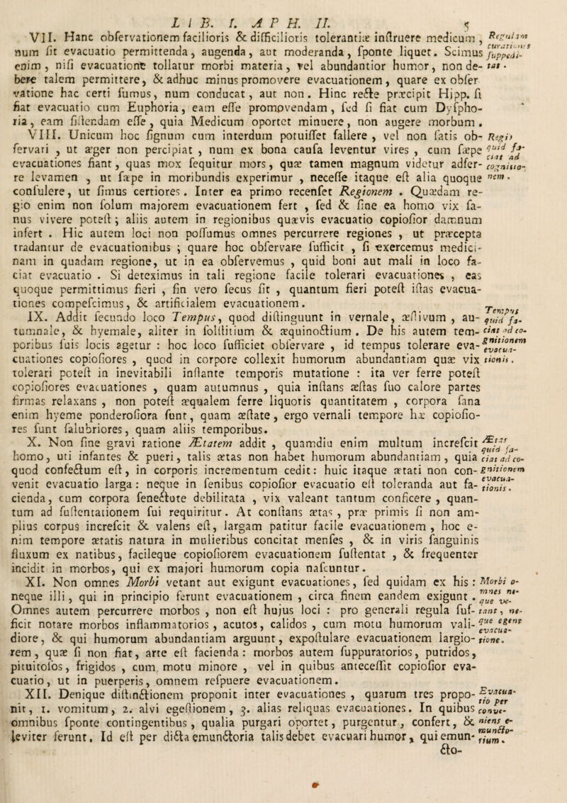 VII. Hanc obfervationem facilioris & difficilioris tolerantia inaruere medicam, num /it evacuatio permittenda, augenda, aut moderanda, fponte liquet. Scimusjbppedl- * enim, nili evacuationfc tollatur morbi materia, vel abundantior humor, non de- tat - bere talem permittere, & adhuc minus promovere evacuationem, quare ex obfer vatione hac certi fumus, num conducat, aut non. Hinc re£le prxcipit Hipp.fi fiat evacuatio cum Euphoria, eam efle promovendam, fed li fiat cum Dyfpho- ria, eam fidendam efTe , quia Medicum oportet minuere, non augere morbum. VIII. Unicum hoc fignum cum interdum potuilTet fallere , vel non fatis ob- Regi) fervari , ut a’ger non percipiat , num ex bona caufa leventur vires , cum faepe evacuationes fiant, quas mox fequitur mors, qu^ tamen magnum videtur adfer- 'cogita¬ re levamen , ut fape in moribundis experimur , neceffe itaque efl alia quoque nent • confulere, ut fimus certiores. Inter ea primo recenfet Regionem . Quadam re¬ gio enim non folum majorem evacuationem fert , fed & fine ea homo vix fa- nus vivere potefl ; aliis autem in regionibus quavis evacuatio copiofior damnum infert . Hic autem loci non polfumus omnes percurrere regiones , ut pracepta tradantur de evacuationibus ; quare hoc obfervare lufficit , fi exercemus medici¬ nam in quadam regione, ut in ea obfervemus , quid boni aut mali in loco fa¬ ciat evacuatio . Si deteximus in tali regione facile tolerari evacuationes , eas quoque permittimus fieri , fin vero fecus fit , quantum fieri potefl: iflas evacua¬ tiones compefcimus, & artificialem evacuationem. IX. Addit fecundo loco Tempus, quod diflinguunt in vernale, ceflivum , au- quidf*. tumnale, & hyemale, aliter in folflitium & mquinodlium . De his autem tem- c'** eo- poribus fuis locis agetur : hoc loco fufficiet obfervare , id tempus tolerare eva-fvol™*™ cuationes copiofiores , quod in corpore collexit humorum abundantiam quse vixtionis. tolerari potefl in inevitabili inflante temporis mutatione : ita ver ferre potefl: copiofiores evacuationes , quam autumnus , quia inflans teflas fuo calore partes firmas relaxans , non potefl aequalem ferre liquoris quantitatem , corpora fana enim hyeme ponderofiora funr, quam afflate, ergo vernali tempore hx copiofio¬ res lunt falubriores, quam aliis temporibus. X. Non fine gravi ratione 7Etatem addit , quamdiu enim multum increfcit homo, uti infantes & pueri, talis retas non habet humorum abundantiam, quia datadeo- quod confedlum efl, in corporis incrementum cedit: huic itaque artati non con -gnitionem venit evacuatio larga : neque in fenibus copiofior evacuatio efl toleranda aut fa¬ cienda, cum corpora fene£lute debilitata , vix valeant tantum conficere , quan¬ tum ad fuflentationem fui requiritur. At conflans retas, prae primis fi non am¬ plius corpus increfcit & valens efl, largam patitur facile evacuationem, hoc e- nim tempore aetatis natura in mulieribus concitat menfes , & in viris fanguinis fluxum ex natibus, facileque copiofiorem evacuationem fuflentat , & frequenter incidit in morbos, qui ex majori humorum copia nafcuntur. XI. Non omnes Morbi vetant aut exigunt evacuationes, fed quidam ex his : Morbi o- neque illi, qui in principio ferunt evacuationem , circa finem eandem exigunt. Omnes autem percurrere morbos , non efl hujus loci : pro generali regula fuf- tant, ne- ficit notare morbos inflammatorios, acutos, calidos , cum motu humorum vali- Que *&*n* diore, & qui humorum abundantiam arguunt, expoflulare evacuationem largio- tione. rem, qute fi non flat, arte efl facienda: morbos autem fuppuratorios, putridos, pituitofos, frigidos , cum motu minore , vel in quibus antecefllt copiofior eva¬ cuatio, ut in puerperis, omnem refpuere evacuationem. XII. Denique diflin&ionem proponit inter evacuationes , quarum tres propo- ^Aacua‘ nit, i. vomitum, 2. alvi egeflionem, 3. alias reliquas evacuationes. In quibus omnibus fponte contingentibus, qualia purgari oportet, purgentur, confert, & leviter ferunt. Id efl per di&a emundloria talis debet evacuari humor, qui emun- mun £lo- evacua- tionis num