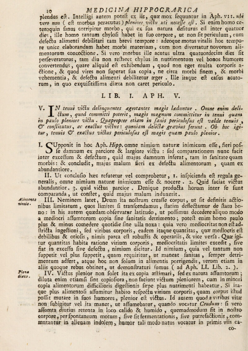 Alimenta nimia • Ple 10 diata o IO MEDICINA HJPPOCRARICA plendas efi. Xntelligi autem poteft ex iis, qua; mox fequuntur in Aph. vn.ubi vero non ( efi morbus peracutus) pleniore vlBu ut) necejfe efi. Si enim homo ce- teroquin fanus corripitur morbo, qui ex fua natura defiturus ell inter quatuor dies, ille homo tantum chylofi habet in fuo corpore, ut non fit periculum, eum defe£tu alimenti debilitari tam brevi tempore : adeoque motus vitalis hoc tempo¬ re unice elaborandam habet morbi materiam, cum non divertatur novorum ali¬ mentorum conco&ione. Si vero morbus ille acutus ultra quatuordecim dies fit perfeveraturus, tam diu non reflaret chylus in nutrimentum vel bonos humores convertendus, quare aliquid efi exhibendum , quod non eget multa corporis a- £lione, & quod vires non fuperat fua copia , ne circa morbi finem , & morbi vehementia, & defe&u alimenti debilitetur aeger . Ille itaque efi cafus acuto¬ rum , in quo exquifitiflima diaeta non caret periculo. L I B. I. APH. V. V, TN tenui vtBu delinquentes arrotantes magis laduntur . Omne enim delt- jL Bum, quod committi poterit, magis magnum committitur in tenui quam in paulo pleniore vlBu . Quapropter etiam in fanis pertculofus efi valde tenuis , & confli t ut us, ac exaBus vlBus: quoniam deliBa gravius ferunt . Ob hoc igi¬ tur, tenuis & exaBus vlBus pertculofus efi magis quam paulo plentor. I, OUpponit in hoc Aph. Hipp. omne nimium naturae inimicum effe, heri pof- fe damnum ex parciore & largiore vi£lu : fed comparationem nunc facit inter exceffum & defedlum, quid majus damnum inferat, tam in fanitatequam morbis: & concludit, majus malum fieri ex defe£lu alimentorum , quam ex abundantiore, II. Ut conclufio haec refutetur vel comprobetur, i. infpicienda efi regula ge¬ neralis, omne nimium naturae inimicum effe & nocere . 2. Quid faciat vi&us abundantior. 3. quid vi&us parcior . Denique produ£Ia horum inter fe funt comparanda, ut conflet, quid majus malum induxerit. III. Neminem latet, Deum ita aoftrum creaffe corpus, ut fit definitis asio¬ nibus limitatum , quos limites fi tranfcendamus, fiatim defleSamur de flatu bo¬ no : in his autem quaedamobfervatur latitudo, ut pofTimus decederealiquo modo a mediocri affumtorum copia fine fanitatis detrimento; potefl enim homo paulo plus & minus comedere quotidie fine ulla noxa : quia vero mediocritas non efi ad- flridta ingefiioni, fed viribus corporis, eadem itaque quantitas, quae mediocris eil debilibus & otiofis, nimis parca efi robuflis & operariis ,& vice verfa. Quae igi¬ tur quantitas habita ratione virium corporis , mediocritatis limites excedit , five fiat in exceflu five defeSu , nimium dicitur. Id nimium, quia vel tantum non fuppetit vel plus fuppetit, quam requiritur, ut maneat fanitas , femper detri¬ mentum adfert, atque hoc non folum in alimentis porrigendis, verum etiam in aliis quoque rebus obtinet, ut demonflraturi fumus ( ad Aph. LI. Lib. 2. ). IV. Vi&us plenior non folet ita ex copia a?fiimari, fed ex natura affumtorum ; diluta enim etiamfi fint copiofiora, non faciunt viSum pleniorem, cum in minori copia alimentorum difficilioris digefiionis fepe plus nutrimenti habeatur. Si ita¬ que plus alimentofi affumitur habito refpe£Iu virium corporis, quam corpus iflud poffit mutare in fuos humores, plenior efi vi&us. Id autem quod a viribus vita; non fubigitu.r vel ita manet, ut affumebatur, quando vocatur Crudum: fi vero afiumta diutius retenta in loco calido & humido , quemadmodum; fit in noftro' corpore, perfpontaneum motum, five fit fermentationis, five putrefa£Iionis , com¬ mutantur in alienam indolem, humor tali modo natus vocatus in primis viis ca¬ co-