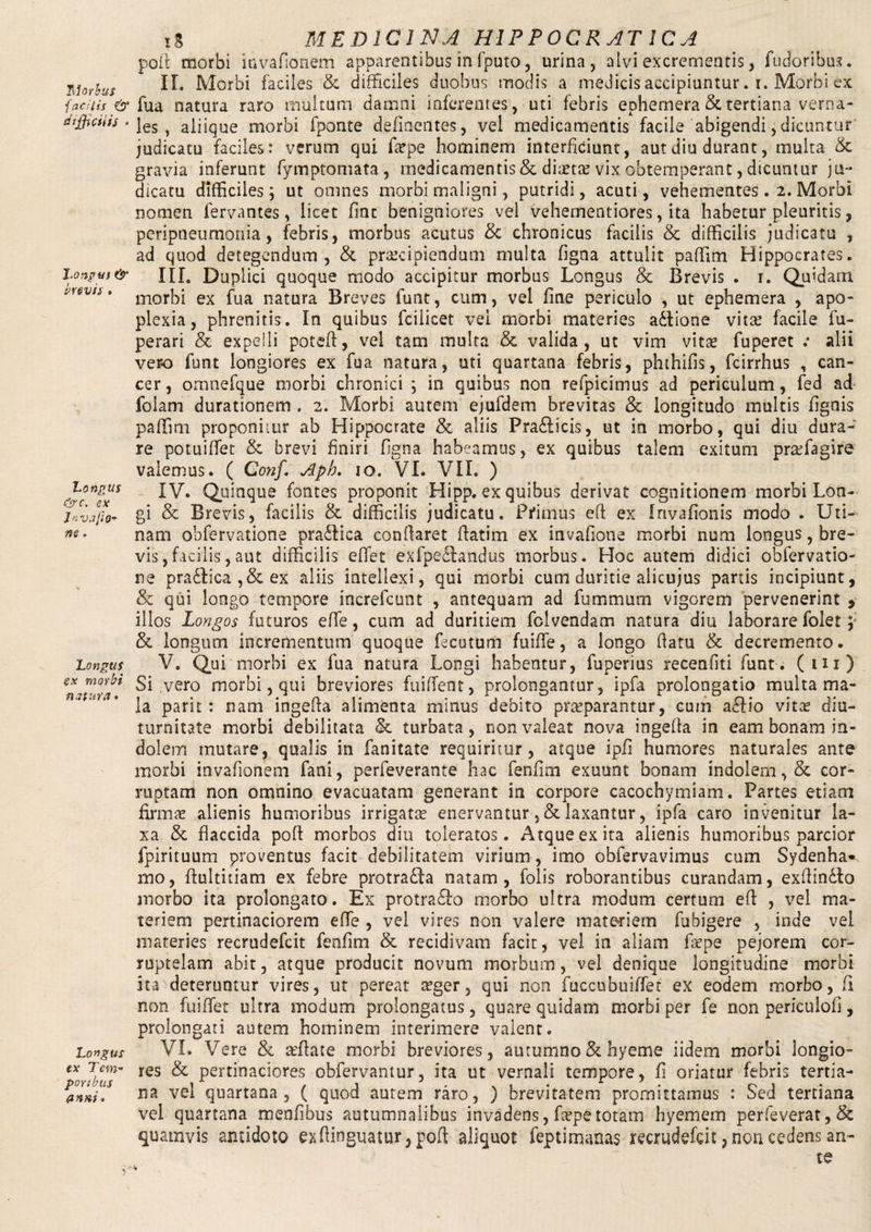 1\\orbus ■\ ad lis & difficilis • J.onpus & brevis . Longus &c. ex 1 n vajh- ne, Longus sx morbi natura. Longus ex Tem¬ poribus anni. tS MEDICINA HIP POCRAT 1CA poil morbi invafionem apparentibus in fputo , urina, alvi excrementis, fudoribus. II. Morbi faciles & difficiles duobus modis a medicis accipiuntur. i. Morbi ex fua natura raro multum damni inferentes, uti febris ephemera & tertiana verna¬ les, aliique morbi fponte delinentes, vel medicamentis facile abigendi,dicuntur judicatu faciles: verum qui faspe hominem interficiunt, aut diu durant, multa & gravia inferunt fymptomata, medicamentis & diastas vix obtemperant, dicuntur ju¬ dicatu difficiles; ut omnes morbi maligni, putridi, acuti, vehementes. 2. Morbi nomen fervantes, licet fiat benigniores vel vehementiores, ita habetur pleuritis, peripneumonia, febris, morbus acutus & chronicus facilis & difficilis judicatu , ad quod detegendum, & praecipiendum multa figna attulit paffim Hippocrates. III. Duplici quoque modo accipitur morbus Longus & Brevis . 1. Quidam morbi ex fua natura Breves funt, cum, vel fine periculo , ut ephemera , apo¬ plexia, phrenitis. In quibus fcilicet vel morbi materies adlione vitae facile fu- perari & expelli poteft, vel tam multa & valida, ut vim vitae fuperet .• alii vero funt longiores ex fua natura, uti quartana febris, phthifis, fcirrhus , can¬ cer , omnefque morbi chronici ; in quibus non refpicimus ad periculum, fed ad folam durationem . 2. Morbi autem ejufdem brevitas & longitudo multis fignis paffim proponiiur ab Hippocrate & aliis Pra&icis, ut in morbo, qui diu dura¬ re potuiffiet & brevi finiri figna habeamus, ex quibus talem exitum praffiagire valemus. ( Conf. Aph. 10. VI. VII. ) IV. Quinque fontes proponit Hipp. ex quibus derivat cognitionem morbi Lon¬ gi & Brevis, facilis & difficilis judicatu. Primus eft ex Irivafionis modo . Uti- nam obfervatione pra&ica conflaret ffatim ex invafione morbi num longus, bre¬ vis ,facilis, aut difficilis effiet exfpe£fandus morbus. Hoc autem didici obfervatio¬ ne pradfica ,& ex aliis intellexi, qui morbi cum duritie alicujus partis incipiunt, & qui longo tempore increfcunt , antequam ad fummum vigorem pervenerint , illos Longos futuros effie, cum ad duritiem folvendam natura diu laborare folet p & longum incrementum quoque fecutum fuiffie, a longo flatu & decremento. V. Qui morbi ex fua natura Longi habentur, fuperius recenfiti funt. (ili) Si vero morbi, qui breviores fuiflent, prolongantur, ipfa prolongatio multa ma¬ la parit: nam ingefla alimenta minus debito praeparantur, cum a£fio vitas diu¬ turnitate morbi debilitata & turbata, non valeat nova ingefla in eam bonam in¬ dolem mutare, qualis in fanitate requiritur, atque ipfi humores naturales ante morbi invafionem fani, perfeverante hac fenfim exuunt bonam indolem, & cor¬ ruptam non omnino evacuatam generant in corpore cacochymiam. Partes etiam firmae alienis humoribus irrigatas enervantur ,& laxantur, ipfa caro invenitur la¬ xa & flaccida poffc morbos diu toleratos. Atque ex ita alienis humoribus parcior fpirituum proventus facit debilitatem virium, imo obfervavimus cum Sydenha» rno, flultitiam ex febre protra£fa natam, folis roborantibus curandam, exftindto morbo ita prolongato. Ex protrabfo morbo ultra modum certum eft , vel ma¬ teriem pertinaciorem effie , vel vires non valere materiem fubigere , inde vel materies recrudefcit fenfim & recidivam facit, vel in aliam fiepe pejorem cor¬ ruptelam abit, atque producit novum morbum, vel denique longitudine morbi ita deteruntur vires, ut pereat asger, qui non fuccubuiffiet ex eodem morbo, fi non fuiffiet ultra modum prolongatus, quare quidam morbi per fe non periculofi, prolongati autem hominem interimere valent. VI. Vere & asftate morbi breviores, autumno & hyeme iidem morbi longio¬ res & pertinaciores obfervantur, ita ut vernali tempore, fi oriatur febris tertia¬ na vel quartana, ( quod autem raro, ) brevitatem promittamus : Sed tertiana vel quartana menfibus autumnalibus invadens, faspetotam hyemem perleverat, & quamvis antidoto exftinguatur, poft aliquot fepti manas recrudefcit, non cedens an¬ te