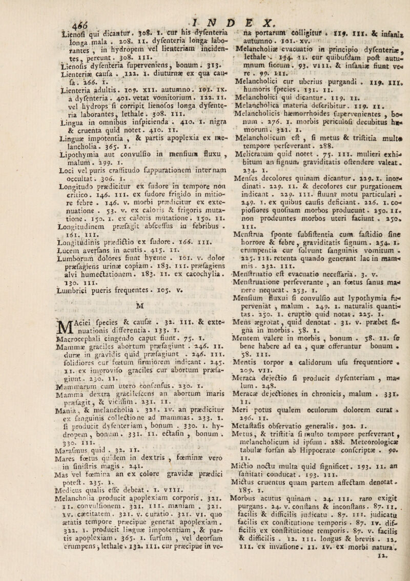 466 :1 N D £ X, lienofi qui dicatituf. i. cur his dyfenteria na portarum colligituf # M?. III. & infanta longa mala . 208. 11. dyfenteria longa labo- autumno, ioi.xv. rantes , in hydropem vel lienteriam inciden- Melancholia evacuatio in principio dyfenteria 9 tes, pereunt. 308. 111. ' lethale^. 1*3(4. 'M. cur quibufdam poft autu- Lienofis dyfenteria fuperveniens, bonum. 313. mnum ficcum. 93. vm. & infanta fiunt ve* Lienteriae caufa . ,122. I. diuturnae ex qua cau* re . 99« mi. fa. 266. i. Lienteria adultis. 109. xn. autumno. i©i. ix. a dyfenteria . 401. vetat vomitorium. 122.11. Melancholici cur uberius purgandi humoris fpecies. 131. n. Melancholici qui dicantur. 119. 11. II?. UU vel hydrops fi corripit lienofos longa dyfente- Melancholica materia defcribitur. 119. n ria laborantes, lethale. 308. m. Lingua in omnibus infpicienda . 410. 1. nigra & cruenta quid notet. 410. 11. Linguae impotentia , & partis apoplexia ex me¬ lancholia. 365. 1. Melancholicis haemorrhoides fupervenientes , bo« nam . a76. 1. morbis periculofi decubitus h«< morum. 321. 1. Melancholicum eft , fi metus & triftitia mult® tempore perfeverant. 288. Lipothymia aut convulfio in menfiuim fluxu , Melicratum quid notet . 75. m. mulieri exhi malurri. 299. 1« Loci vel puris craffitudo fuppurationem internam occultat . 300. 1. Longitudo praedicitur ex fudore in tempore non critico. 146. m. ex fudore frigido in mitio¬ re febre . 146. v. morbi praedicitur ex exte¬ nuatione . 53. v. ex caloris & frigoris muta¬ tione . 150. 1. ex caloris mutatione. 150. 11. Longitudinem praffagit ab fc e filis in febribus . 161. m. Longitudinis praedi£tio ex fudore. 166. m. Lucem averfans in acutis. 415. 11. Lumborum dolores fiunt hyeme . 101. v. dolor praefugiens urinae copiam. 183. m. prafagiens bitum an fignum graviditatis offendere valeat. 234* i« , Menfes decolores quinam dicantur. 229.1. inor* dinati. 229. 11. & decolores cur purgationem indicant . 229. m. fluunt motu particulari . 249. 1. ex quibus caufis deficiant. 225. 1. co* piofiores quofnam morbos producunt. 250.11. non prodeuntes morbos uteri faciunt . 250* m. Menftrua fponte fubfiftentla cum faffidio fine horrore & febre, graviditatis fignum. 254. 1. erumpentia cur folvunt fanguinis vomitum » 225. m. retenta quando generant lac in mam* rnis. 232. m. alvi hume&ationem. 183. 11. ex cacochylia. Menftruatio eft evacuatio neceflarla. 3. v. Menftruatione perfeverante , an foetus fanus ma* nere nequeat. 253. 1. 130. m. Lumbrici pueris frequentes . 105. v. M Menftum fluxui fi convulfio aut lypothymia fu* M perveniat , malum . 249. 1. naturalis quanti* tas. 250. 1. eruptio quid notat. 225. 1. Aciei fpecies & cauta . 32. m. & exte* Mens segrocat, quid denotat . 31. v. praebet fi* gna in 'morbis. 58. .1. Mentem valere in morbis , bonum . 58. 11. fe bene habere ad ea , quae offeruntur bonum • 58. m. Mentis torpor a calidorum ufu frequentiore « 209. VII. Meraca deje&io fi producit dyfenteriam , ma* lum. 248. nuationis differentia. 133. 1. Macrocephali cingendo caput fiunt. 75. 1. Mammae graciles abortum prsefagiunt . 246. 11. durae in gravidis quid prsefagiunt . 246. m. folidiores cur festum firmiorem indicant . 245. 11. ex improvifo graciles cur abortum prsefa¬ giunt. 230. 11. Mammarum cum utero confenfus. 230. 1. Mamma dextra gracilefcens an abortum maris Meracas dejectiones in chronicis, malum . 331* prsefagit, & viciflim. 231. ii. _ T ii. Mania, & melancholia; 321. iv. an praedicitur Meri potus qualem oculorum dolorem curat* ex fanguinis collectione ad mammas. 233. 1. 296. 11. fi producit dyfenteriam, bonum . 330. 1. hy- Metaftafis obfervatio generalis. 302. 1. dropem , bonum. 331. 11. eCtafin , bonum . 330. m. . Marafmus quid . 32. 11. Mares foetus quidem in dextris , faemina» vero in finiftris magis . 241. Mas vel faemina an ex colore gravidae praedici poteft. 235. l. Modicus qualis efle debeat . 1. vm. Melancholia producit apoplexiam corporis. 321. 11. convulfionem.. 321. m. maniam . 321. lv. caecitatem. 321. v. curatio. 321. vi. quo aetatis tempore praecipue generat apoplexiam. 322. 1. producit linguae impotentiam, & par¬ tis apoplexiam. 365. 1. furfum , vel deorfum Metus, & triftitia fi multo tempore perfeverant, melancholicum id ipfum . 288. Meteorologicae tabuta forfan ab Hippocrate confcriptae . 90. 11. MiCtio noCtu multa quid fignificet. 193. 11. an fanitati conducat. 193. m. Midius cruentus quam partem affefiam denotat * I85. 1. Morbus acutus quinam . 24. m. raro exigit purgans. 24. v. conflans & inconftans. 87. u. . facilis i& difficilis judicatu . 87. m. judicatu facilis ex conftitutione temporis . 87. iv. dif¬ ficilis ex conftitutione temporis. 87. v. facilis & difficilis . 12. iii. longus & brevis . 12.