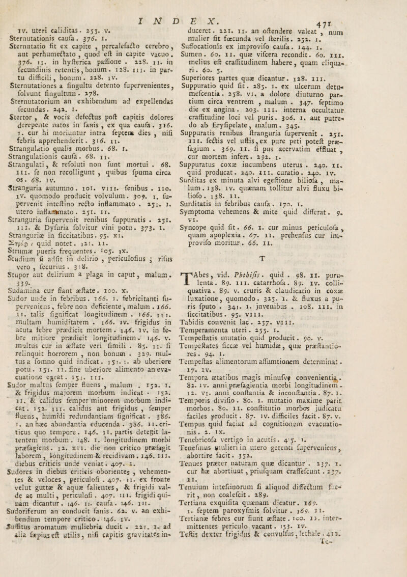 IV. uter! caliditas. 255. v. Sternutationis caufa. 376. 1. Sternutatio fit ex capite , percalefacto cerebro , aut perhumeftato , quod eft in capite vacuo. 376. 11. in hyflerica paifione . 228. 11. in fecundinis retentis, bonum. 128. m. in par¬ tu difficili, bonum. 218. iv. Sternutationes a fingultu detento fupervenientes, folvunt fingultum . 278. Sternutatorium an exhibendum ad expellendas fecundas. 241. 1. Stertor , & vocis defeftus poft capitis dolores derepente natos in fanis , ex qua caufa. 316. 7. cur hi moriuntur intra feptena dies , nili febris apprehenderit. 31*5. 11. Strangulatio qualis morbus. 68. r. Strangulationis caufa. 68. n. Strangulati, & refoluti non funt mortui . 68. m. fe non recolligunt , quibus fpuma circa os. 68. iv. Stranguria autumno. 101. vm. fenibus . no, iv. quomodo producit volvulum. 309. 1. fu- pervenit inteflino refto inflammato . 251. 1, utero inflammato. 251. 11. Stranguria fupervenit renibus fuppuratis . 251. 111. & Dyfuria folvitur vini potu. 373. 1. Stranguriae in ficcitatibus. 95. xi. 2rpl%> 1 quid notet. 121. 11. Strumae pueris frequentes. Jo5. ix. Studium fi adfit in delirio , periculofius • rlfus vero , fecurius . 318. Stupor aut delirium a plaga in caput, malum. 3 3 9- Sudamina cur fiant se flate. ico. x. Sudor unde in febribus. 166. i. febricitanti fu- perveniens, febre non deficiente , malum . 166. 11. talis fignificat longitudinem . 166. n 1. multam humiditatem . 166. iv. frigidus in acuta febre praedicit mortem. 146. iv. in fe¬ bre mitiore praedicit longitudinem. 146. v. multus cur in aeftate veri fimili . 83. n. fi relinquit horrorem , non bonum . 329. mul¬ tus a fomno quid indicat. 151. 1. ab uberiore potu. 151. 11. fine uberiore alimento an eva¬ cuatione egeat, 151. m. Sudor multus femper fluens , malum . 152. 1. & frigidus majorem morbum indicat • 152. ji. & calidus femper minorem morbum indi¬ cat. 152. m. calidus aut frigidus , femper fluens, humidi redundantiam fignificat. 386. 1. an haec abundantia educenda. 386. 11. cri¬ ticus quo tempore. 146. 11. partis detegit la¬ tentem morbum. 248. 1. longitudinem morbi praefagiens. 12. xii. die non critico pr»fagit laborem, longitudinem & recidivam . 146. m. diebus criticis unde veniat. 407. 1. Sudores in diebus criticis oborientes , vehemen¬ tes & veloces, periculofi . 407. n. ex fronte velut guttae & aquae falientes, & frigidi val¬ de ac multi, periculofi. 407. 111. frigidi qui¬ nam dicantur. 146. 11. caufa. 146. m. Sudoriferum an conducit fanis. 62. v. an exhi¬ bendum tempore critico. J46. iv. .Suffitus aromatum muliebria ducit . 221. 1, ad alia faspiuseft utilis, nifi capitis gravitates in- 47r duceret. 221. n. an oftendere valeat , num mulier fit fcecunda vel Herilis. 232. 1. Suffocationis ex improvifo caufa. 144. 1. Sumen. 60. 11. quae vifcera recondit. 60. m. melius efi craffiludinem habere, quam eliqua¬ ri . 60. 5. Superiores partes quae dicantur. 128. m. Suppuratio quid fit. 283. 1. ex ulcerum detu- mefeentia. 238. vi. a dolore diuturno par¬ tium circa ventrem , malum . 347. feptimo die ex angina. 203, m. interna occultatur craffitudine loci vel puris. 306. 1. aut putre¬ do ab Eryfipelate, malum. 343. Suppuratis renibus firanguria fupervenit . 231. m. feftis vel ufiis,ex pure peti poteft prae- fagium . 369. 11. fi pus acervatim effluat , cur mortem infert. 292. 1. Suppuratus coxse incumbens uterus . 240. 11. quid producat. 240. m. curatio. 240. iv. Surditas ex minuta alvi egefiione bilioia , ma¬ lum. 138. iv. quaenam tollitur alvi fluxu bi- tiofo . 138. 11. Surditatis in febribus caufa. 170. 1. Symptoma vehemens & mite quid differat. 9. vi. Syncope quid fit. 66. 1. cur minus periculofa , quam apoplexia. 67. 11. prehenfus cur im- provifo moritur. 66. 11. T TAbes, vid. Phthijts. quid . 98. II. puru¬ lenta. 89. m. catarrhofa. 89. iv. colli- quativa. 89. v. cruris & claudicatio in coxae luxatione, quomodo. 323. i. & fluxus a pu¬ ris fputo . 341. 1. juvenibus „ 108. m. in ficcitatibus. 93. vm. Tabidis convenit lac. 237. vm. Temperamenta uteri. 233. 1. Tempeftatis mutatio quid producit. 90. v. Tempeftates ficcae vel humidae, quae praeflantio- res. 94. 1. Tempeflas alimentorum affumtionem determinat. 17. iv. Tempora aetatibus magis minufv? convenienti^. 82. iv. anni praefagientia morbi longitudinem. 12. vi. anni conflantia & inconflantia . 87. 1. Temporis divifio . 80. 1. mutatio maxime parit morbos. 80. 11. conflitutio morbos judicatu faciles producit. 87. iv. difficiles facit. 87. v. Tempus quid faciat ad cognitionem evacuatio¬ nis. 2. ix. Tenebricofa vertigo in acutis. 4 3. 1. Tenefmus *nulieri in utero gerenti fuperveniens, abortire facit. 3 5** Tenues praeter naturam quae dicantur . 237. 1. cur hae abortiunt, priufquam crafTefcunt . 237» 11. Tenuium intefiinorum fi aliquod difleflum fue¬ rit, non coalefcit. 289. Tertiana exquifita quaenam dicatur. 169. 1. feptem paroxyfmis folvitur . 169- 11* Tertianae febres cur fiunt aeflate . ico. 11. inter¬ mittentes periculo vacant. 153* iv. Teftis dexter frigidus & convulfus, lethale . 411* Te-