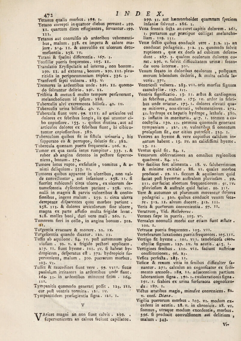 Tetanus qualis morbus. i» Tetano correpti inquatuor diebus pereunt. 199. 11. quartum diem effugientes, fervantur. 199. m. Tetanus aut convulfio ab ardoribus vehementi¬ bus, malum. 338. ex impetu & calore ma¬ jore. IT4. 11. & convulfio ex ulcerum detu- mefcentia. 2,58. iv. Tetani & fpafmi differentia. 167. j. Tonfillae pueris frequentes. 105. 11. Translatio Eryfipelatis ad interna, non bonum. 290. 11. ad externa , bonum. 290. m.pleu- ritidis in peripneumoniam triplex. 336. i* Tranfverfi fepti vulnera. 183. v. Tremores in ardentibus unde. apr. 11. quomo¬ do folvuntur delirio. 291. 11. Triflitia & metus fi multo tempore perfeverant, melancholicum id ipfum. 288. Tuberculis alvi excrementa biliofa. 40. iv. Tuberculis urina biliofa. 40. v. Tubercula fiunt vere. 99. xm. ad articulos vel dolores ex febribus longis, iis qui utuntur ci¬ bo copiofiore. 155. i. quibus diutina , aut ad articulos dolores ex febribus fiunt, hi cibisu- tuntur copiofioribus. 389. Tuberculum quibus fit in fiflula urinaria , hi$ fuppurato eo & perrupto, folutio fit. 382. Tubercula qusenam pueris frequentia. 106. x. Tumor ex qua caufa intus rumpitur. 333. i.& rubor ab angina detento in pe&ore fuperve- niens, bonum. 374. Tumore intus rupto, exfolutio , vomitus , & a- nimi deliquium. 333. ij. Tumores quibus apparent in ulceribus, non val¬ de convelluntur , aut infaniunt . 258. 11. fi fuerint rubicundi circa ulcera , ex ulcerum de- tumefcentia dyfenteriam pariunt . 258. vir. nulli in magnis & parvis vulneribus & contu- fionibus, ingens malum . 259. 1. circa ulcera derepente difparentes quos morbos pariunt . 258. m. & dolores articulorum fine ulcere, magna ex parte affufio multa frigidae levat. 218. molles boni, duri vero mali. 260. 1. Tumorem fieri in collo, in angina bonum. 302. <11. Turgentia evacuare & movere. 22. rx. Turgefcentia quando dicatur. 120. u. Tuffis ab aquilone. 84. iv. pofi: autumnum plu- viofum . 92. v. a frigido peflori applicato . 217. 11. fiunt hyeme. 101. iv. fi habeat hy¬ dropicum, defperatus efl . 372. hydropicis fu- perveniens, malum . 300. puerorum morbus. 103. vi. Tuffes & raucedines fiunt vere . 99. vm. ficcae paululum irritantes in ardentibus unde fiant. 3 <54* 11* in ardentibus minuunt fitim . 164. m. Tympanitis quomodo generari poflit . 121.111. cur poft ventris tormina. i2r. iv. Tympanitidem praefagientia figna. 121. i. V VArices magni an non fiunt calvis . 299. . fupervenientes an calvos faciunt capillatos. 199. 11. aut haemorrhoides quamnam fpeclem infaniae folvunt. 286. 1. Vena frontis fe&a an curet capitis dolorem. 26r. I. portarum cur praecipue colligat melancho¬ liam . 119. m. Venas feflio quibus conducit vere . 312. n. an conducat podagricis. 312. u. quomodo folvit ruptiones , quas ex dorfo ad cubitum defcen* dunt . 287. 1. qualem oculorum dolorem cu¬ rat. 296. v. folvit difficultatem urinas: fecan- das vero internae. 301. Venam fecato in doloribus oculorum , poftquam merum bibendum dederis, & multa calida la¬ veris. 371. Ventriculi vulnera. 283. vii. oris morfus fignum cacochyliae. 127. m. Ventris fignificatio. 15. 11. aeflus & cardiogmus in febribus, malum . 175. iv. ardor in febri¬ bus unde oriatur. 173. 1. dolores elevati qua¬ re mitiores, non elevati, vehementiores. 272. II. hydrops ex hepatis hydrope, lethale . 380. l. inflatio in morituris. 417. 1. tormen a ca- cochylia. 130. 11. tormina quomodo generant tympaniam . 12k iv. vulneribus fi omentum prolapfum fit, cur citius putrefcit. 323. 1. Ventres an hyeme & vere copiofius calidum in¬ natum habent . 15. iv. an calidiffimi hyeme. 13- ii- Ventus quid fit. 84. i„ Ventorum obfervationes an omnibus regionibus quadrent. 84. ji. Ver facilius fert alimenta . 18. v. faluberrimum & minime exitiale . 88. vi. quales morbos producat . 99. 11. ficcum & aquilonium quid faciat pofi hyemem auflralem pluviofam » 99. m. cur faciat abortum frequentiorem. 91. iv. pluviofum & auftrale quid faciat. 90. iu. Vere & autumno ut plurimum moventur dolores podagrici . 320. quibus conducit venam feca- re. 312. 11. alvum ducere. 312. m. Veris & puerorum convenientia. 97. u. Veratrum , Vid. Helleborus . Vermes faspe in pueris. 105. vr. Vernales nonnulli morbi cur etiam fiant aeilate . 100. 1. Verrucae pueris frequentes. 105. vii. Vertebrarum luxationes pueris frequentes. 105. iit. Vertigo fit hyeme . 101. vn. tenebricofa caco» chyliae fignum. 127. iv. in acutis. 415. l» Vertigines fenibus . 110. vu. faciunt auftrin® conflitutiones. 96. xi. Vefica perfefla. 283. 11. Veficae & renum vitia in fenibus difficulter fa¬ nantur. 271. calculus an cognofcatur ex fedr- mento arenofo. 189. u. adjacentium partium laborantium figna. 190. 1. exulcerationis figna. 391. 1. fcabies ex urina furfuracea cognofcen- da. 187. 1. Vi&us aetatibus magis, minufve conveniens. 82. v. conf. Diata. Vigilia puerorum morbus . I03. vi. modum ex¬ cedens in acutis. 18. v. in chronicis. 28. vi. fomnus, utraque modum excedentia, morbus. 396. fi producit convulfionem aut delirium , malum . 343. Vi-