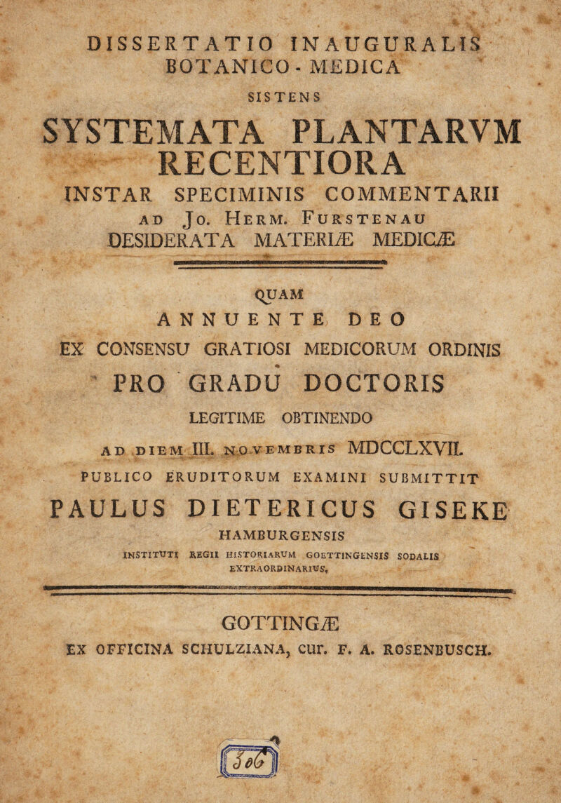 DISSERTATIO INAUGURATIS BOTANICO - MEDICA SISTEN S SYSTEMATA PLANTARVM RECENTIORA INSTAR SPECIMINIS COMMENTARII ad Jo. Herm. Furstenau DESIDERATA MATERIAE MEDICAE qUAM ANNUENTE DEO EX CONSENSU GRATIOSI MEDICORUM ORDINIS PRO GRADU DOCTORIS LEGITIME OBTINENDO AD DIEM HI. NOVEMBRIS MDCCLXVII. PUBLICO ERUDITORUM EXAMINI SUBMITTIT PAULUS DIETERICUS GISEKE HAMBURGENSIS INSTITUTI REGII HISTORIARUM GOETTINGENSIS SODALIS EXTRAORDINARIUS, ■ww— ii r 'i -tmma—ummmmm —m—n-——-n—r—..... GOTTINGAE EX OFFICINA SCHULZIANA, CUr. F. A. ROSENBUSCH.