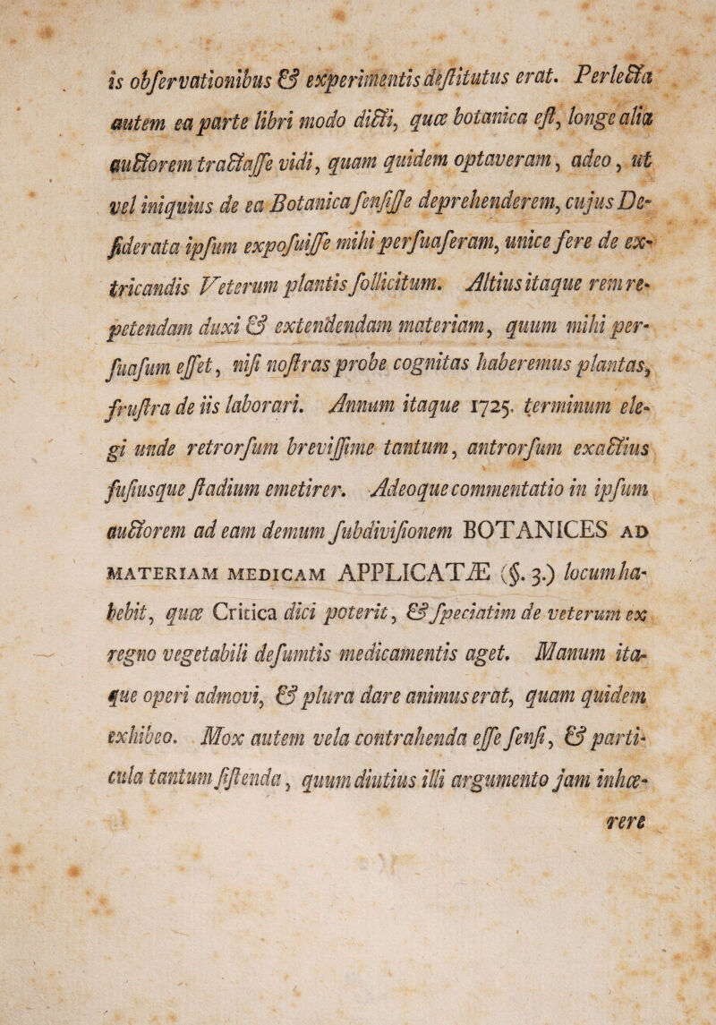 is obfervationibus & experimentis deftitutus erat. PerleSia autem ea parte libri modo diffii, quae botanica efl, longe alia wBoretn trabfafe vidi, quam quidem optaveram, adeo, ut vel iniquius de ea 'Botanica fenfijje deprehenderem, cujus De- fiderata ipfum expofuijfe mihi perfuaferctm, unice fere de ex¬ tricandis Veterum plantis follicitum. Altius itaque rem re¬ petendam duxi & extendendam materiam, quum mihi per- fuafum ejfet, nifi nojlras probe cognitas haberemus plantas, frujlra de iis laborari. Annum itaque 1725, terminum ele¬ gi unde retrorfum brevijfme tantum, antrorfum exaSlius fufiusque fladium emetirer. Adeo que commentatio in ipfum auffiorem ad eam demum fubdivifionem BOTANICES ad materiam medicam APPLICAT-ZE (§. 3.) locum ha¬ bebit, quae Critica dici poterit, &fperiatim de veterum ex regno vegetabili defumtis medicamentis aget. Manum ita¬ que operi admovi, & plura dare animus erat, quam quidem exhibeo. Mox autem vela contrahenda ejfe fenfi, £? parti¬ cula tantum ftjlenda, quum diutius illi argumento jam inhae¬ rere