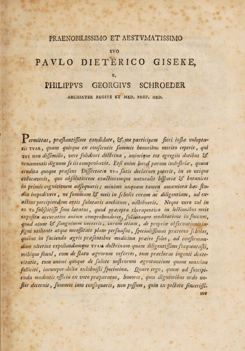 PRAENOBILISSIMO ET AESTVMATISSJMO svo PAVLO DIETERICO GISEKE, s. PHIL1PPVS GEORGIVS SCHROEDER ARCHIATER REGIVS ET MED. PRGF. ORD. Permittas t prcefiantiffime candidate, & me participem Jieri infice volupta* fis tvae 5 quam quisque ex confecutis fummis honoribus merito ceperit, que tvi non dijjimilis, folidiori doltrina , animique tot egregiis dotibus of ornamentis dignum fe iis comprobavit. Etfi enim haud parum indufirice ? quam erudita quoque prcefens Differt atio tva fatis declarare poterit, £0 utique collocaveris, quo abfolutiorem exactiorem que naturalis hifiorice & botanices in primis cognitionem adfequaris; minime unquam tamen amoeniora hac fitt* dia impedivere , ne fummam meis in fcholis curam ac diligentiam 5 ad ex* altius percipiendum artis falutaris ambitum ? adhibueris„ Neque vero vel in eo T£ fubfiitiffe Jum latatus, quod pracepta therapeutica in h&ionibus meis expojita accuratius animo comprehenderes, foblinit aque meditatione in fucciimy quod aiunt Ef fmguinem verterisverum etiam, de propriae ohfer vati onisin- figni utilitate atque necejjitate plane perfuafus, fpecialijjhnas praeterea fcholasy quibus in facienda agris prcefentibus medicina prceire foleo, ad confirman¬ dam ulterius expoliendamque tvam do Urinam quam diligentijjirnefrequent afii3 tnihique fitnul, cum de fiatu cegrorum referres, tum prcedarae ingenii dexte¬ ritatis 9 tmn animi quoque de falute nofirorum agrotantium quam maxime fidi icit i, incompor xbilict exhibuifii fpecimina. Quare ergo 3 quum ad fuscipi- enda medentis officia ex voto praparatus, honores, quos dignioribus ordo no- Jler decernit ? fummos iam confequaris, non pojfum, quin ex pe fi ore fincerijfi-