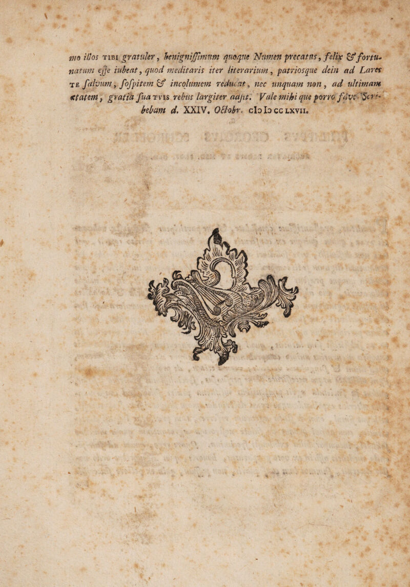 nto illos tibi gratuler, henignijjimnm quoque Numen precatus, felix & for tu* natum ejje iubent, quod meditaris iter literarium, patriosque de in ad Lares te falvum, fofpitem & incolumem vidui atnec unquam mn , ad ultimam istateW) gratia fua tvis rebus largiter aa/a. ‘ V(de mihi que porro fdvt ■ f§t v >• kbam d. XXIV. Ocfabr* cIdIqcglxvii.