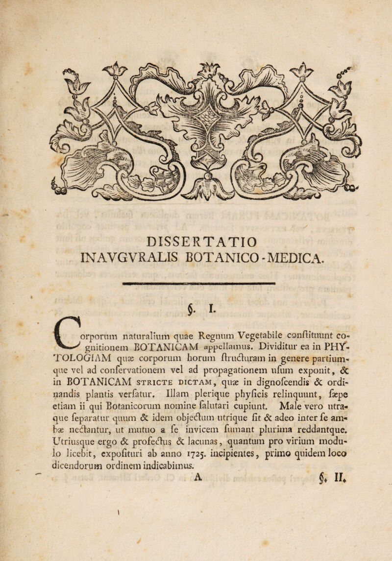 DISSERTATIO INAVGVRALIS BOTANICO-MEDICA. §. I. n E orporum naturalium quae Regnum Vegetabile conftitinmt co» gnitionem BOTANICAM appellamus. Dividitur ea in PHY- TOLOG1AM quae corporum {iorum ftruduram in genere partium- que vel ad confervationem vel ad propagationem iifuin exponit, Sc in BOTANICAM stricte dictam, qua: in dignofcendis Sc ordi¬ nandis plantis verfatur, Illam plerique phyficis relinquunt, fxpe etiam ii qui Botanicorum nomine faiutari cupiunt. Male vero utra¬ que leparatur quum <5c idem objedum utrique fit Sc adeo inter fe am¬ bae nedantur, ut mutuo a fe invicem fumant plurima reddantque. Utriusque ergo Sc profedtis <5c lacunas, quantum pro virium modu¬ lo licebit, expolituri ab anno 1725. incipientes, primo quidem loco dicendorum ordinem indicabimus. A $♦ ll \