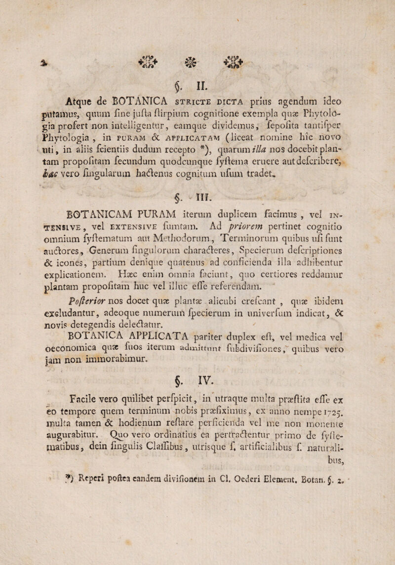 Atque de BOTANICA stricte dicta prius agendum ideo putamus» quum line jufla flirpium cognitione exempla quae Phytold- gia profert non intelligentur, eamque dividemus, fepofita tantifper Fhytologia , in furam <3c applicatam (liceat nomine hic novo uti, in aliis feientiis dudum recepto #), quarum illa nos docebit plan¬ tam propofitam fecundum quodcunque fyftema eruere autdefcribere, bac vero lingularum hadenus cognitum ufmn tradet* f HL BOTANICAM PURAM iterum duplicem facimus , vel in- TINSLve , vel extensive fumtain. Ad priorem pertinet cognitio omnium fyftematum aut Methodorum, Terminorum quibus ufi funt auctores» Generum Ungulorum charaderes, Specierum defcriptiones Sc icones, partium denique quatenus ad conficienda illa adhibentur explicationem» Haec enim omnia faciunt, quo certiores reddamur plantam propofitam huc vel illuc eile referendam. P&fterior nos docet quse plantae alicubi crefcant , quae ibidem excludantur, adeoque numerum fpecierum in univerfum indicat, 8c novis detegendis deledatnr. BOTANICA APPLICATA pariter duplex effi vel medica vel oeconomica quae mos iterum admittunt fubdiviliones 3 quibus vero Jam non immorabimur. §. IV. Facile vero quilibet perfpicit, in utraque multa praedita elTe ex eo tempore quem terminum nobis praefiximus, ex mino nempe 1725. multa tamen Sc hodiernam reflare perficienda vel me non monente augurabitur. Quo vero ordinatius ea pertractentur primo de fyfie- matibus, dein Ungulis Clailibus, utrisque fi artificialibus f. naturali¬ bus, *) RepcrI poilea eandem divifionem in Cl, Oederi Elementa Bofcan. §, 2.