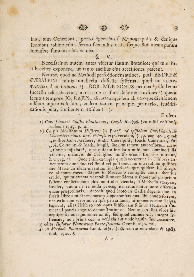 feus, tum Generibus , porro Speciefeus f Monographiis & denique leonibus abhinc editis fermo faciendus erit, ficcjue Botanicampuram intenfive fumtam abfolvemus. $. v. , , Neceflarium autem antea videtur (latum Botanices qui tum fu¬ it breviter exponere, ut tanto facilius ejus acceffiones pateant. Nempe, quod ad Methodi perfectionem attinet, poli ANDREJE CJESALPINI nimis intelledlu difficile fyffema, quod de recup- tacvlo dicit Linnauf J), ROB. MORISONUS primus %) illud cum iucceilu refi:scifaverat, a fructu fuos dehimensordines ?) quem fecutus tempore JO. RAJUS, divertam quidem ab utroque diviiionem adlcito inpriinis habitu, eodem tamen principio primario, frudtifi- cationis puta, innitentem exhibuit 4). Eodem i) Car. Limaci ClaJJes Plantarum, Lugd. B. 1738. Svo mihi editioni* Halenfis 1747. p, 4. slj Corpis MoriFonum Heijlerus in Praef. ad epiflolam Euvckhardi ds Charaflere piant, nat. Hehnfi. 1750. recufam, § 39, pag. 57. „ quod ,, nullibi Conr, Gefneri, Aridr. Caesalpini^ loach. Camerarii, Fa- „ bii Columnae & loach, lungii, fuorum tamen antecetlbrum men« 5, tionem injiciat‘% quae quidem incufatio mihi non omnino jutta ' videtur, quamvis de Caeialpino omiiTo etiam Linnaeus miretur, 1, c, pag, 33. Quot enim exempla quacfo occurrunt in Hiftoria In¬ ventorum quod duo vel timui vel poft annorum intervallum quilibet fuo Marte in idem inventum inciderint? qure quidem hic allega¬ re alienum foret. Idcjue in Morifono eontigifle tanto liibentiiig credo, quum attenta vegetabiliumconfideratio fponte ad proprium fyllema conficiendum plus omni alia fcientia, fi Mathefin excipias. Invitet, quum in ea nulla praecognita requiruntur ante difeenda quam progrediaris. Accedit quod Scoto in Gallia degenti non ea fuerit librorum Germanorum opportunitas qua fibi innotefeerent, nec ea horum virorum in ipfa patria fama, ut omnes eorum feripta legerint, alias Heiftero non opus fuiffet tam fufa de Herbario Ca¬ merarii paucis cognito demonstratione. Neque ego illos viros hic negligentia aut ignoranda omifi, fed quod animus eft, integra fy- flemata, non prima eorum vefiigia aut unde haufta fint recenfere* 3) edita Hiflorice Plantarum Parte fecunda Qxonii 16 go, foh 4; in Methodo Plantarum Lond. 1682-* S* & eadem emendata & au<% ibid. 1700. 8, A 2 X