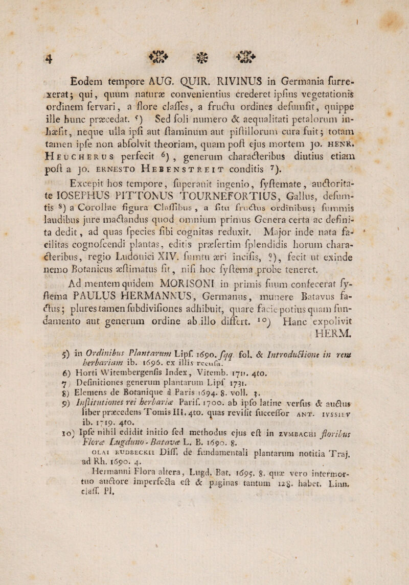 / Eodem tempore AUG, QUIR. RIVINUS in Germania Porre¬ xerat; qui, quum naturas convenientius crederet ipilus vegetationis ordinem fervari, a flore claffes, a frudlu ordines defumfit, quippe ille hunc praecedat. *) Sed foli numero & aequalitati petalorum in- Iiaelit, neque ulla ipfi aut-flaminum aut piflillorum cura fuit; totam tamen ipfe non abfolvit theoriam, quam pofl ejus mortem jo. henk. Heu c herus perfecit 5 6) , generum charatfleribus diutius etiam poft a )o. ernesto Hebfnstreit conditis 7). Excepit hos tempore, fu per an it ingenio, fyftemate, aiuflorita- te IOSEFHUS F1TTONUS TGURNEFORTIUS, Gallus, defum- tlS 8 9) a Corollae figura Clafflbus 9 a fi tu frucftus ordinibus; fuinmis laudibus jure matflandus quod omnium primus Genera certa ac defini¬ ta dedit, ad quas fpecies libi cognitas reduxit. Major inde nata fa¬ cilitas cognofcendi plantas, editis praefertim fplendidis horum chara¬ cteribus, regio Ludouici XIV. furntu seri incilis, ?), fecit ut exinde nemo Botanicus aeflimatus lit, nili hoc fyfiema probe teneret. Ad mentem quidem MOR1SONI in primis fuum confecerat fy¬ fiema PAULUS HERMANNUS, Germanus, munere Batavus fa- cflus; plures tamen fubdiviliones adhibuit, quare facie potius quam fun¬ damento aut generum ordine ab illo differt. 10) Hanc expolivit HERM, 5) in Ordinibus Plantarum Lipf. 1690, fqq. foh & IntroduBione in rem herbariam ib. 1696. cx illis recufa. 1 6) Horti VVitembergenfis Index, Vitemb. 170. 4to. 7} Definitiones generum plantarum Lipf 1731. g) Efemens tle Bofanique a Paris 1694. g, voll. %. 9) Infiitntiones rei herbaria Parif. 1700. ab lpfo latine verfus & au6his liber praecedens Tomis IILqto. quas revifit fucceflbr ant. ivssiev ib. 1719. 4to, 10} Ipfe nihil edidit initio fed methodus ejus efl in zvmbachi floribus Flora Lugduno - Batava L. B. 1690. 8. OLAI RVDBECKii Difif, de fundamentali plantarum notitia Traj. ad Rh. 1690. 4. Hermanni Flora altera, Lugd. Bat, 1695. 8* qiwe vero intermor¬ tuo au&ore imperfecta eft Sc paginas tantum 128. habet. Linn. claff. Pl,