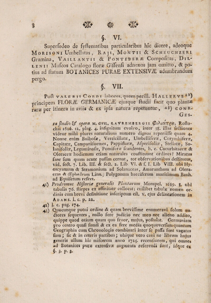 Superfedeo de fyflemaiibus particularibus hic dicere, adeoque Moris oni Umbellatas, Raji, Montii & Scheuchzeri Gramina, Vaillantii & FonteDer^e Compofitas, D i L- lenii Mufcos Catalogo florae Giffenfi adnexos jam omitto, <3t po¬ tius ad flatum BOTANICE3 PURAE EXTENSIVA adumbrandum pergo. §. VII. Pofl valerii Corbi labores, quem perill. H A L L E R V S 4 2) principem FLORAE GERMANICA ejusque Audii facit quo plantx raneper itinera in aviis & ex ipfa natura repetuntur, 4 3) conR* G e s- taJlndio & opera m. gvil» iaVRembergii $/A/qzt£&, Rofto» chii 1626. 12. plag. 4. infignitum evolvo, inter 38. illas ieciiones videor mihi piures naturalium numero dignas reperiiffe quam 4. Nonne enim Bulbofx, Verticillatx, Umbelliferx, Corymbiferae, Capitatae, Campaniformes, Pappiflorx, Afperifolix, Stellatae, So- lanifolix, Leguminofx, Pomiferae fcandentes, h. e. Cucurbitacex <& Oleraceae hodienum etiam naturales couftituunt ordines? Miratus fane fum quam acute paffim cernat, tot obfervationibus deftitutus, vid. fea. 7. Lib. III. & fe&. 2. Lib VI. & f I. Lib VIII. ubi Hy¬ oscyamum 3c Stramonium ad Solanaceas, Amaranthum ad Olera¬ ceas & (Ephedram Linn.j Polygonum baeciferum maritimum Bauh. ad Equifetum refert. 40 Prodromus Hijioria generalis Plantarum, MonspeJ, 1689. 8. ubi tabulis 76. Rlrpes ex affinitate collocat; cuilibet tabulae nomen or¬ dinis cum brevi definitione infcriptum effi v, ejus delineationem in Ad a n s. i. c. p. 22. 42) 1. c. pag. 174. 43) Quocunque potui ordine & quam breviffime enumeravi folum au¬ siores fequentes , nullo fere judicio nec meo nec alieno addito, quippe quod otium quam quo fruor, majus, poftulat. Germaniam pro centro quaii fumfi & ex ea fere media quoquovcrfuni quantum Geographia cum Chronologia combinari inter fe paffa funt vagatus fum j fic & in ceteris partibus; ubique vero cavi ne librum hujus generis ullum hic mifcerem anno 1725. recentiorem, qui omnes ad Botanices purx extenfiv?e augmenta referendi funt, idque c* §• 3* Pe S« ,