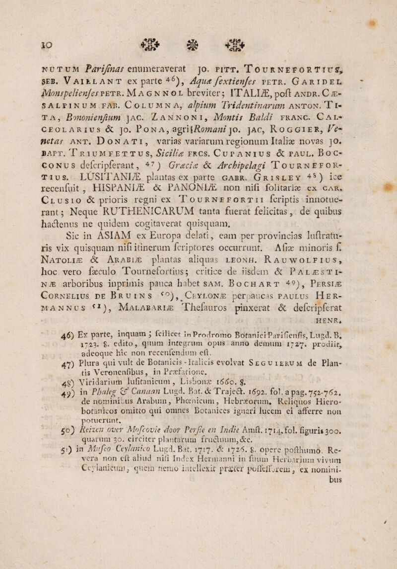 nutum farifinas enumeraverat jo. pitt, Tournefortiu?, seb. Vaielant exparte46), Aquafextienjes petr. Garidel Monspclienjespetr.M agnnol breviter5 ITALIiE,pofl: andr.Cm- SALFiNUM far. Columna, alpium Tridenti narum anton. T i- ta, Bononienjtum jac. L an non i. Montis Baldi franc. Cal¬ ceolarius dc jo. Pona, agri 1Romani jo. jac, Roggier, Ve¬ netas ant« Donati, varias variarum regionum Italiae novas jo. BAPT. T RIUMFETTU S, Sicilia FKCS. CutANIUS & PAUL, B OC¬ CO nus defieripferant, 47) Gracia dc Archipelagi Tournefor- t i u s. LUSITANIjE plantas ex parte gabr. Grisley 48) ice recenfuit , HISPANIAE de PANONLE non nifi folitaiias ex car. Clusio de prioris regni ex Tournefortii fcriptis innotue¬ rant 5 Neque RUTHENICARUM tanta fuerat felicitas, de quibus hadenus ne quidem cogitaverat quisquam. Sic in ASIAM ex Europa delati, eam per provincias Iufiratn- ris vix quisquam nifi itinerum fcriptores occurrunt. A fias minoris fi NATOLiiE dc Arabia: plantas aliquas leonh. Rauwolfius, hoc vero faeculo Tournefortius; critice de iisdem <5c Pal/esti- NiE arboribus inprimis pauca habet sam. Bochart 4 9], Persiae Cornelius de Bruins ^°)5>Ceylonae perpaucas paulus Her- mannus ^1), Malae aror Thefauros pinxerat dc defcripferat HENR, 46) Ex parte, inquam J fcilicet In Prodromo Botanici Parifien/is, Lugd. B, 1723. 8. edito, quum integrum opus anno demum 1727. prodiit, adeoque hic non recenfendum eil. 47) plura qui vult de Botanicis-Italicis evolvat Seguierum de Plan¬ tis Veronenfibus, in Praefatione. 48) Viridarium luiitanicimi, Lisbonse 1660, 8. 49) in Phaleg O Canaan Lugd. Bat, & Trajeci. 1692. fol. a pag, 752-762, de nominibus Arabum, Phoenicum, Hebraeorum, Reliquos Hiero- botanicos omitto qui omnes Botanices ignari lucem ei afferre non potuerunt, 50) Reizen over Mofcovie door Ver fi e en Jndie Amit, 1714, fol. figuris 300. quarum 30. circiter plantarum fruc\uum,&c. 51) jn Mi fico Ceyhtnico Lugd. Bat. 1717. & 1726. g, opere pofthumo. Re¬ vera non eil aliud nifi Index Hermarmi in fuum Herbarium vivum Ccylanicuni, quem nemo intellexit praeter pofTeflbrem, ex nomini¬ bus