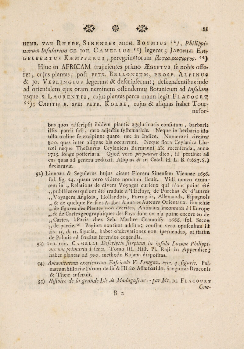 HRNR. VAN RHEBE, SlNENSES MICH. BOYMIUS c 2J , Philippi* narum Infularum ge. joh. Camellus ' *) legerat ; j a poni/e E m gelbertus KjeMFFERU5 , peregrinatorum (ZoTc&UKoTaros- c4) Hinc in AFRICAM trajicientes primo AEgyptvs fe nobis offe¬ ret , cujus plantas, pofl letr. Bellonium, prosp. Alpinus & jo. Vesl ingiu.s legerunt <& defcripferunt; defcendentibusinde ad orientalem ejus oram neminem offendemus Botanicum ad infulam usque s. Laurentii, cujus plantas parca manu legit F l a c o u r t Capitis b. spei petr, Kolbe, cujus & aliquas habet Tour- nefor* btis quos adfcripfit ibidem plantis agglutinatis confotum , barbarie illis patrii foti, raro adjedlis fyftematicis. Neque in herbarioifto ullo ordine fe excipiunt quare nec in Indice, Numeravi circiteE 800. quas ititer aliquae bis occurrunt. Neque flora Ceylanica Lin- nxi neque Thefaurus Ceylanicus Burmanni hic rccenfenda, anno 1725;. longe pofteriara. Quod vero perpaucas dico, id pertinet ad eas quas ad genera reduxit. Aliquas & in Catal. H, L, B. (1687.8*) declaravit. §i) Linncens dt Seguierus hujus citant Floram Sinenfem Viennae 16$6, fol. fig. 23. quam vero videre nondum licuit. Vidi tamen extan- tem in „Relations de divers Voyages curieux qui rdont point ete „pubiiees 011 qui ont ete traduit d ’ Hacluyt, de Purchas & d’autres „Voyagcrs Anglois, Hollandois, Portugais, Allemands, Efpagnols 3, & de quelque Perfans Arabes & au tres Auteurs Orientaux. Enrichie de figures des Plantes non cteentes, Animaux inconnues a i Europe de Cartesgeographiques des Pays dont on n'a point encore eu de 3, Cartes. a Paris chez Seb. Marbre Cramoify 1666, fol. Secoit 5, de parde.<s Paginte nonfunt additeeg confiat vero opufcnhun id iis 15, & n. figuris, habet obfervatione.j non ipernendas, utjftatim de Palmis ad frudus ferendos cogendis. 53) geo. ioh. Camelli Defcriptio jlirpium in infula Luzwe Philippi. navum primaria iiferta Tomo Ili. Hift, Pl. Raji in Appendice! habet plantas ad 300, methodo Rajana dispofitas. 54) Amoenitatum exoticarum Fafciculo VLemgov. /7/2. a. figuris. Pab marum hiftorix IVtum dedit & IU tio A file foetidae, Sanguinis Draconis & Thex inferuit, 55) Uifioire de la grande lsle de Madagafcav - - par Mr. pe F l a c 0 u r t Com~ B 2