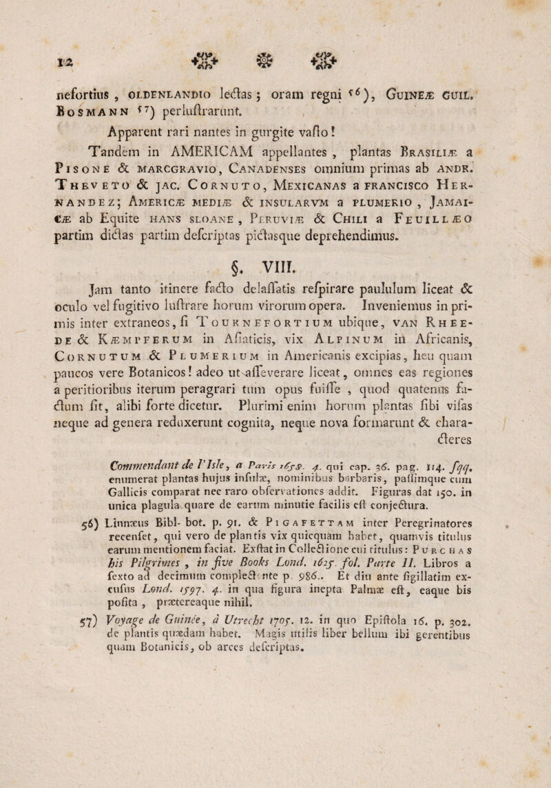 nefortius , gldenlandio ledas; oram regni Guineje cuit» Bosmann <7) periuflranmt Apparent rari nantes in gurgite vado! Tandem in AMERICAM appellantes , plantas Brasili^ a Pisone & marcgravio , Canadenses omnium primas ab andk. Thbveto & jac. Cornuto, Mexicanas a francisco Her- nande z; America medije & insularvm a flumerio , Jamai- CiE ab Equite hans sloane , pERuviiE 8t Chili a Feuill^o partim didas partim defcriptas pidasque deprehendimus. §♦ VIII. Jam tanto itinere fado delailatis refpirare paululum liceat <5c oculo vel fugitivo liiflrare horum virorum opera. Inveniemus in pri¬ mis inter extraneos, ii Touknefortium ubique, van R h e e- de 6c KiEMrferum in Afiaticis, vix Alpinum in Africanis, Cornutum & Plumerium in Americanis excipias, heu quam paucos vere Botanicos! adeo utxalTeverare liceat, omnes eas regiones a peritioribus iterum peragrari tum opus fui(Te , quod quatenus Ei¬ dum fit, alibi forte dicetur. Plurimi enim horum plantas fibi viias neque ad genera reduxerunt cognita, neque nova formarunt & chara- deres Commendant de PIsJe, a Parh 4. qui cap. 36. pag. 114. enumerat plantas hujus infuit, nominibus barbaris, pafiimque cum Gallicis comparat nec raro obferrationes addit. Figuras dat 150. in unica plagula quare de earum minutie facilis eft conjedhira. 56) Linnteus Bibi-bot. p. 91. & Pigafettam inter Peregrinatores recenfet, qui vero de plantis vix quicquam habet, quamvis titulus earum mentionem faciat. Exftat in Colle£lione cui titulus: P u r c h a s his Pilgrimes , in five Books Lond. 162j foi Parte 11. Libros a fexto ad decimum compleflknte p 986,. Et diu ante figillatim ex- cufus Lond. ijyy. 4. in qua figura inepta Palrnte eft, eaque bis pohta , prxtereaque nihil. 57) Voyage de Guinee, d Vtvecht ijoj. 12. in quo Epiftola p. 302. de plantis quaedam habet. Magis utilis liber bellum ibi gerentibus quam Botanicis, ob arces defcriptas.