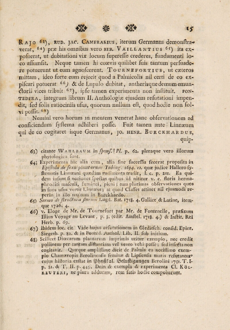 Rajo 6*), rud. jac. Camerarius, Iterum Germanus demonftra-* verat, 64) prae his omnibus vero seb. Vaillantius 6<) ita ex*» pofuerat, ut dubitationi vix locum fupereffe crederes, fundamenti lo¬ co affuinliu Neque tamen hi coaevis quilibet fuis tantum perfuade- re potuerunt ut eum agnofcerent. Tournefortius, ut caeteros niittam , ideo forte eum rejecit quod a Palmicolis nil certi de eo ex¬ plicari potuerat 66J <5t de Lupulo dubitat, antherisquedemumemun- florii-vices tribuit 67), ipfe tamen experimenta non inllituit. pon- tedera, integrum librum II* Anthologiae ejusdem refutationi impen¬ dit, fed folis ratiociniis ufus, quorum nullum ell, quod hodie non fol- vi poffit. 68) Nemini vero horum in mentem venerat hanc obfervationem ad conficiendum fyftema adhiberi poffe. Fuit tamen ante i Linnaeum qui de eo cogitaret isque Germanus, jo. henr. Bukckhardus, quip- 63) citante Wahlbaum in fponfJ Pl. p. 62. pleraque vero illorum phytologica funt 64} Experimenta hic alia cum , alia fine fuccefiii fecerat propofita in Epijlold de fexu plantarum lubing. 1694* 12. qute judice Hallerofy- ftematis Linnaeani quaedam rudimenta tradit, 1. c, p. 211. Ea qui¬ dem infunt fi notiones fpe&as quibus id nititur v. c. floris herma¬ phroditi mafcuii, feminei, pleni; tum plurimas obfervationes quos in fuos ufus vertit Linnteus; at quod Clafies attinet nil ejusmodi re- perin in illo multum in Burckhardo. 65) Sermo de Jlru&ura forum Lugd, Bat. 1718. 4. Gallice^ & Latine, itein- que 172*6. 4. £6) v. Eloge de Mr. de Tcurnefort par Mr. de Fonteneile, praefixum Illius Voyage au Levant, p. 3. (edit Ainfteh 1718. 4.) & Xnfiit, Rei • Herb, p. 69. <s?) ibidem loc, cit Vide hujus refutationem in Gleditfch. confid» Epier* Siegesb. p. 82. & in Ponted. .Anthol, Lib, II. fub initium. 68) Scilicet Dicecarum plantarum imprimis utitur exemplo, nec credit poilinem per tantam diftantiam vel vento vehi pofie; fedinfeftanon cogitavit. Quaeque amplififime dicit de Palmis ca notifiimo exem¬ plo Chamaeropis Berolinenfis feminae & Lipfienfis maris refutantur’ cujus hiftoria exftat in ^)f)ppfaf l&eluflicjangen Berolini 1751. T. I* p, 81. & T. II. p. 449, Dein & exempla & experimenta Cl. Kol- r e u teri, ne plura adducam, rem fatis hodie compoharunt*