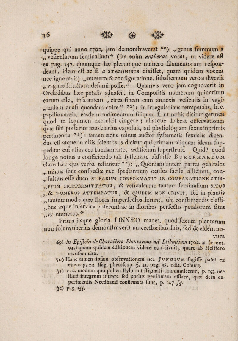 quippe qui anno 1702* jam demonftraverat 6$) „ genus fummtim a „ veficularuni feminaliumcc (ita enim antberas ;vocat, ut videre efi: ex pag, 147. quum que hx plerumque numero filamentorum refpon- deant, idem eft ac fi a staminibus dixiflet, quam quidem vocem nec ignoravit) „numero & configuratione, fubalteoium vero a diverfa vaginae Arudura de fumi poffie.66 Quamvis vero jam cognoverit in Orchidibus h#c petalis adnalci, in Compofitis numerum quinarium earum effie, ipfa autem „ circa finem cum annexis veficulis in vagi- 9,nulatn quafi quandain coire cc 70); in irregularibus tetrapetalis, h. e. papiiiooaceis, easdem rudimentum filiquae, f, ut nobis dicitur germen quod in legumen excrefcit cingere ; aliasque habeat obfervationes qiue fibi pofterior astas clarius expofuit, ad phyfiologiam fiexus inprimis pertinentia 7I): tamen seque minus audor lyfiematis fexualis dicen¬ dus efl: atque in aliis fidentiis is dicitur qui primam*aliquam ideam fup- peditat cui alius ceu fundamento, aedificium fuperfiruit. Quid? quod longe potius a conficiendo tali fyfiemate abfuifie Burckhardum clare haec ejus verba tefiantur 71): „ Quoniam autem partes genitales 3, minus fiunt confpedae nec fp e dantium oculos facile alliciunt, con- „fultius effie duco si earum conformatio in comparatione stiR- 5,pium praetermittatur, 6i veficularuni tantum feminalium situs numerus attendatur, & quiDEM non ubivis, fied in plantis 59tantummodo quae flores imperfiedos ferunt, ubi conftituendis clalli- „bus aeque infiervire poterunt ac in floribus perfiedis petalorum litus „ ac numerus. Prima itaque gloria LINNfEO manet, quod fiexum plantarum non folum uberius demonfiraverit anteceiToribus fiiis, fied Si eidem no¬ vum in Epiflola dc CharaBere Plantarum ad Leilnitium 1702. 4. (v.not. 94.) quain quidem editionem videre non licuit, quare ab Heiftero recufam cito. 70) Hanc tamen ipfam obfervationem nec Jungium fiigKTe patet ex ejus cap. zz, Ifag. phytofcop. §. 21. pag. 38. edit. Coburg, 71) v. c. modum quo pollen hylo aut ftigmati communicetur , ps 153. nee illud integrum intrare fed potius genituram efflare, qnae dein ex¬ perimentis Needfiami confirmata fiunt, p. 147./f. 72,) pag. 155,