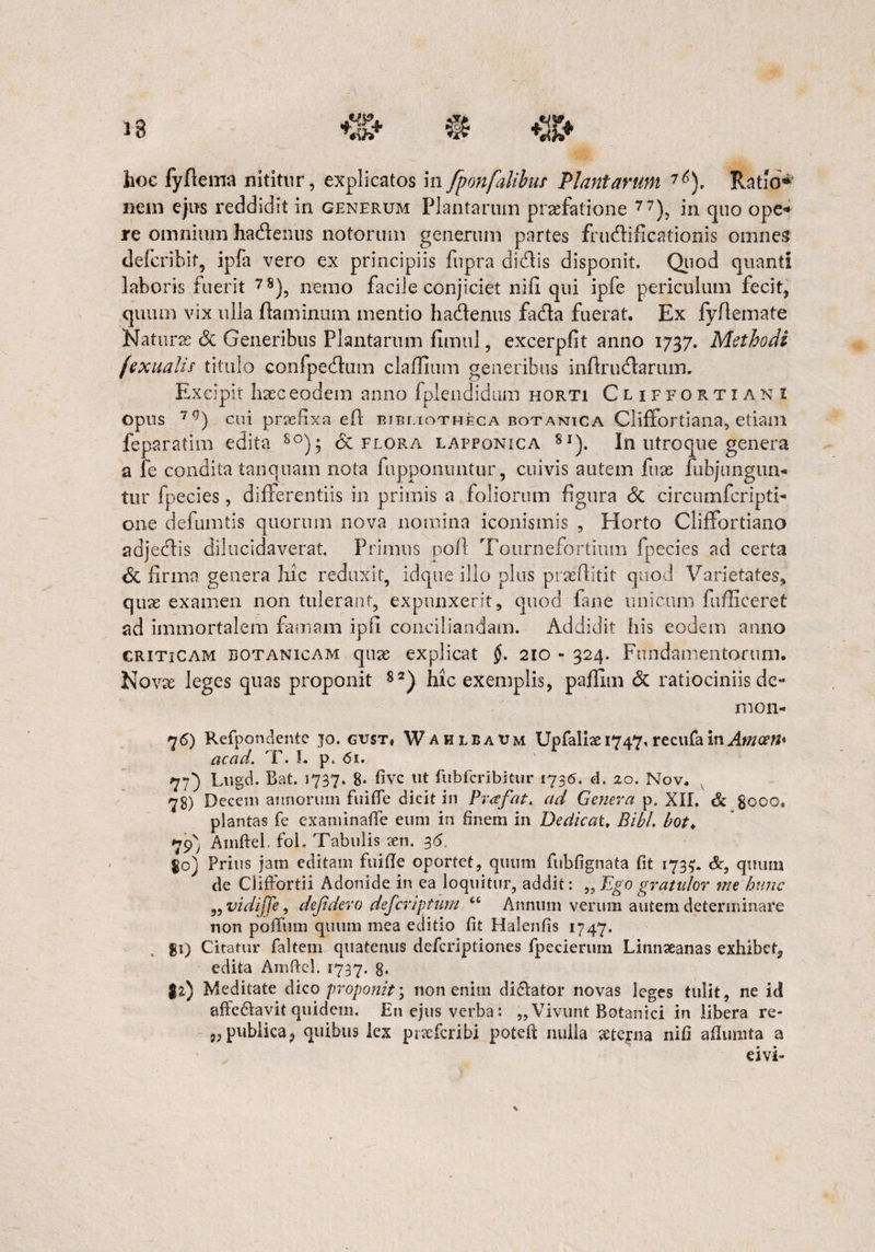 hoc fyftema nititur, explicatos in fponfalibus Plantarum 76). Ratio* nem ejus reddidit in generum Plantarum praefatione 77), in quo ope¬ re omnium hadlenus notorum generum partes fructificationis omnes dlefcribif, ipfa vero ex principiis fupra dictis disponit. Quod quanti laboris fuerit 78), nemo facile conjiciet nili qui ipfe periculum fecit, quum vix ulla flaminum mentio hactenus facta fuerat. Ex fyftemate Naturae Sc Generibus Plantarum fimul, excerpfit anno 1737. Methodi fexualis titulo confpectum claflium generibus inffructarum. Excipit haec eodem anno fplendidum horti Cliffortiani opus 7 g) cui prasfixa eli bibliotheca botanica Cliffortiana, etiam feparatim edita 8°); <5c flora lapponica 8i). In utroque genera a fe condita tanquam nota fupponuntur, cuivis autem fuas fubjnngun- tur fpecies, differentiis in primis a foliorum figura Sc circumfcripti- one defumtis quorum nova nomina iconismis , Horto Cliffortiano adjectis dilucidaverat. Primus pofl Tournefortium fpecies ad certa Sc firma genera hic reduxit, idque ilio plus praefiitit quod Varietates, quae examen non tulerant, expunxerit, quod fane unicum fufficeret ad immortalem famam ipfi conciliandam. Addidit his eodem anno criticam botanicam qnae explicat §. 210 - 324. Fundamentorum. Novae leges quas proponit 82} hic exemplis, pafiim & ratiociniis dc- mon- 7<5) Refpondente jo. gust, Wahlbaum Upfalix 1747,recufa in Awo’»' ac cici, i . I. p< <5i. 77) Lugd. Bat. 1737. 8* fivc ut fubfcribitur 1735. d. 20. Nov. 78) Decem annorum fuitTe dicit in Puefat, ad Genera p. XII. & gooc. plantas fe examinate eum in finem in Dedicat, Bibi, bot♦ 79) Amtel. foL Tabulis xn. 36, $0) Prius jam editam fulte oportet, quum fubfignata tt 1735;. &, quum de Ciitortii Adonide in ea loquitur, addit: „ Ego gratulor me hunc „ vidijje, defidevo deferiptum ct Annum verum autem determinare non potum quum mea editio tt Halenfis 1747. $1) Citatur faltem quatenus deferiptiones fpecierum Linnseanas exhibet, edita Amtel. 1737. 8- 1*) Meditate dico proponit', non enim dicktor novas leges tulit, ne id affe&avit quidem. En ejus verba: „ Vivunt Botanici in libera re¬ spublica, quibus lex prteferibi potet nulla sterna nifi atuinta a eivi-