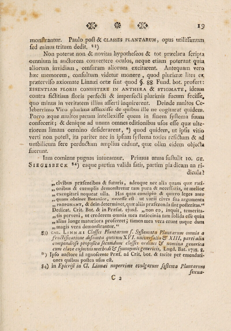 Hionflrantur. Paulo pofl & classes plantarum, opus utiliflimum fed minus tritum dedit. 8 3) Non poterat non Sc novitas hypothefeos <5c tot praeclara feripta omnium in audorem convertere oculos, neque etiam poterant quiu aliorum, invidiam , cenfuram aliorum excitarent. Antequam vero hsec memorem, confultum videtur monere , quod plurimae lites ex pnetervifo axiomate Linnaei ortae fint quod §. gg. Fimd. bot. profert: ESSENTIAM FLORIS CONSISTERE IN ANTHERA SC STIGMATE, ideaiM contra fiditiam floris perfedi Sc imperfedi plurimis fucum feciffe, quo minus in veritatem illius aflerti inquirerent. Deinde multos Ce¬ leberrimo Viro plurima affinxille de quibus ille ne cogitaret quidem. Porro asque multos parum intellexifle quem in finem fyflema fuuoi confecerit; Sc denique ad imum omnes editionibus ufos elTe quae ulte¬ riorem limam omnino deliderarent, *) quod quidem, ut ipiis vitio verti non potefl, ita pariter nec in ipfum fyflema toties refidum Sc ad umbilicum fere perdudum amplius cadunt, quae olim eidem objeda fuerunt. Tam cominus pugnas intueamur. Primus arma fuftulit io. a e. Siegesbeck 8 4) eaque partim valida fatis, partim pia dicam an ri¬ dicula l „civibus prxfentibus & futuris, adeoque nec alia quam quae rati¬ ronibus & exemplis demonftretur tam pura Sc necefiaria, ut melior „ excogitari nequeat ulla. Has quas concipio Sc quaero leges ante „ quam ohtinet Botanlce, «e ce fle eft n t varii cives fua argumenta „ proponant, & dein determinet,quae aliis prxferenda fint pofteritas.<€ Dedicat. Crit. Bot. Sc in Prxfat. ejusd. „non eo, inquit, temerita- „ tis perveni, ut crederem omnia mea ratiocinia tam folida efte quin „ alius longe maturiora proferret; tamen mea vera erunt usque dum „ magis vera demonftrantur.u 23) car. Linnasi Clajfes Plantarum f Syflemata flant arum omnia a fructificatione defumta quorumXVI. univevfalia&XIII9 partialia compendiofe propoJTta fecundum clajfes ordines c£ nomina generica cum clave cujusvis methodi &fynonymisgenericis, Lugd. Bat. 1738. 8. *) Ipfo auctore id agnofcente Praef. ad Crit, bot. Sc tacite per emendati¬ ones quibus poftea ufus eft, £4) in Epicriji in C/. Limosi nuperrime evulgatum fijlema Plantarum