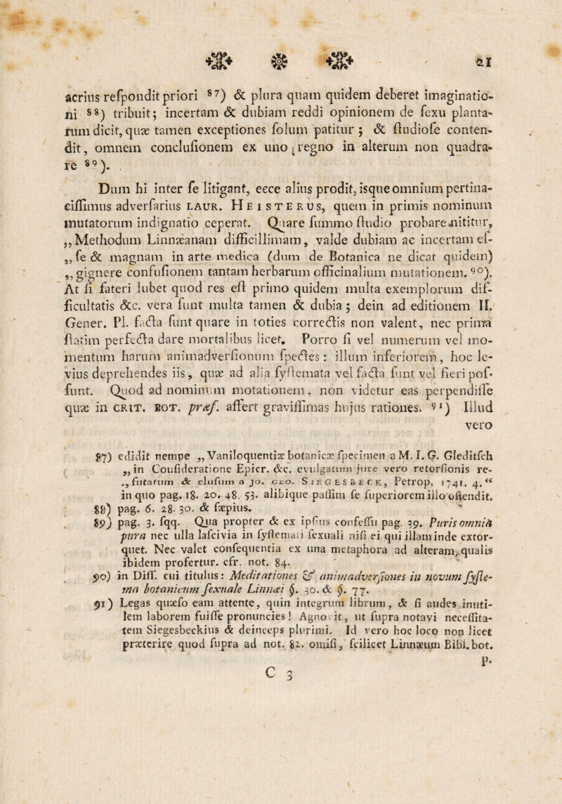 acrius refponditpriori 87) & plura quam quidem deberet imaginatio¬ ni 88) tribuit; incertam Sc dubiam reddi opinionem de fexu planta¬ rum dicit, quae tamen exceptiones folum patitur; <3c fludiofe conten¬ dit , omnem conclufionem ex uno i regno in alterum non quadra¬ re 89). . Dum hi inter fe litigant, eece alius prodit, isque omnium pertina- eiffimus adverfarius laur. Heisterus, quem in primis nominum mutatorum indignatio ceperat. Qsi are fummoffiidio probare nititur,, 5,Methodum Linnasanam difficillimam, valde dubiam ac incertam ef- „ fe 6t magnam in arte medica (dum de Botanica ne dicat quidem) ,, gignere confufionem tantam herbarum officinalium mutationem.90)» At li fateri lubet quod res efl primo quidem multa exemplorum dif¬ ficultatis &c. vera funt multa tamen & dubia ; dein ad editionem IL Gener. FI. fadla funt quare in toties corredlis non valent, nec prima ftatim perfedla dare mortalibus licet. Porro fi vel numerum vel mo¬ mentum harum animadverfionum fpedles: illum inferiorem, hoc le¬ vius deprehendes iis, quae ad alia fyftemata vel facta fuit vel fieri pof» funt. Quod ad nominum motationem, non videtur eas perpendi ile quae in crit. bot. praf. affert graviffimas hujus rationes. 9*) Illud vero $7) edidit nempe „ Vaniloquentia botanicx fipeeimen aM. I,G. Gleditfch „in Coufideratione Epicr. &c. evulgatum jure vero retentionis re» .jfutafum & elufum a jo. geo. SieGESBECK, Petrop, 1741. 4, (S in quo pag. 1%. 20. 48. 53« alibique patiiin (e fuperiorem illo of$endit. $&) pag. 6, 28. 30. Sc fxpius. $9) pag. 3. fqq. Qua propter & ex ipfms confeffu pag. 39. Puris omnifc pura nec ulla lafcivia in fyftemati fexuali ni fi ei qui illam inde extor¬ quet. Nec valet confequentia ex una metaphora ad alteram, qualis ibidem profertur, cfr. not. 84. 90) in Diti, cui titulus: Meditationes & animadverpones in novum fyjle- ma botanicum fexitale Limi ai 30. & §. 77. 91) Legas qtiaefo eam attente, quin integrum librum, & fi audes inuti¬ lem laborem fuifle pronuncies! Agnovit, ut fupra notavi neeeffita- tem Siegesbeckius & deinceps plurimi. Id vero hoc loco not» licet praeterire quod fupra ad not. 82. omifi , fciiicet Linmeum Bibi.bot. P-