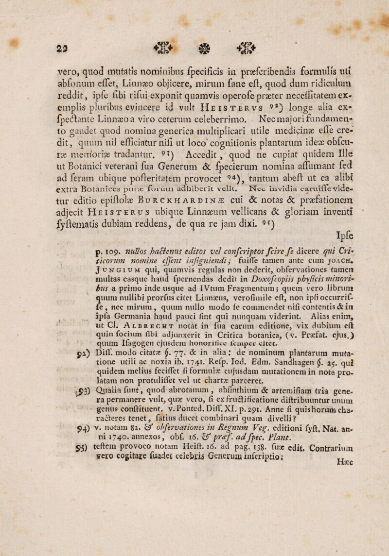 23 vero, quod mutatis nominibus fpecificis in praefcribendis formulis uti abfonum effet, Linnaso objicere, mirum fane eft, quod dum ridiculum reddit, ipfe libi rifui exponit quamvis operofepraeter neceffitatemex¬ emplis pluribus evincere id vult Heistervs 92) longe alia ex*1 fpedlante Linnaso a viro ceterum celeberrimo. Nec majori fundamen-» to gaudet quod nomina generica multiplicari utile medicinas eile cre¬ dit, quum nil efficiatur nifi ut loco' cognitionis plantarum ideas obfcu- ras memorias tradantur. 9:J) Accedit, quod ne cupiat quidem Ille ut Botanici veterani fua Generum Sc fpecierum nomina affiimant fed ad feram ubique pofleritatem provocet 94), tantum abefl ut ea alibi extra Botanices purae forum adbiberit velit. Nec invidia caruiffevide- tur editio epffiolse Burckbardin^ cui & notas & praefationem adjecit Heisterus ubique Linnasum vellicans & gloriam inventi Jyftematis dubiam reddens, de qua re jam dixi. Ipfe p. 109. nullos haBenus editos vel confcriptos fcire fe dicere qui Cri¬ ticorum nomine ejjent injigniendi j fuifie tamen ante eum joach* Jungium qui, quamvis regulas non dederit, obfervationes tamen multas easque haud fpernendas dedit in Doxofcopiis phyficis minori¬ bus a primo inde usque ad IVtum Fragmentum; quem vero librum quum nullibi prorfus citet Linmeus, verofimile eft, non ipfiocctirrif- fe, nec mirum, quum nullo modo fe commendet nifi contentis & in ipfa Germania haud pauci fint qui nunquam viderint. Alias enim, ut Cl. Albrecht notat in fua earum editione, vix dubium eft quin fociuin fibi adjunxerit in Critica botanica, (v. Prsefat. ejus.) quum IfagOgen ejusdem honorifice femper citet, pa») DifT. modo citat?e §. 77. & in alia i de nominum plantarum muta¬ tione utili ac noxia ib. 1741. Refp. Iod. Edm. Sandhagen §. 25. qui quidem melius feciffet fiformube cujusdam mutationem in nota pro¬ latam non protuliflet vel ut chartae parceret. ^»3) Qualia funt, quod abrotanum , abfinthium & artemifiam tria gene¬ ra permanere vult, quae vero, fi exfru£lificatione diftribuuntiir unum gentis conftituent. v. Ponted, DifT. XI. p.291. Anne fi quis horum cha- raberes tenet, fatius ducet combinari quam divelli? 94) v. notam 82., & obfervationes in Regnum Veg. editioni fyft, Nat. an« ni 1740. annexos, obf. 16. prcef. adfpec. Piant. $5) teftem provoco notam Heift. 16. ad pag. 133. fuae edit. Contrarium vero cogitare fuadei celebris Generum iuferiptio; T J